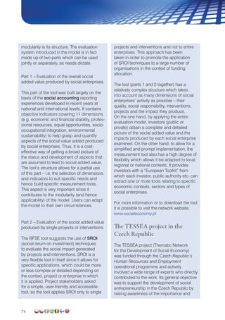 74
modularity is its structure. The evaluation
system introduced in the model is in fact
made up of two parts which can be used
jointly or separately, as needs dictate.
Part 1 – Evaluation of the overall social
added value produced by social enterprises
This part of the tool was built largely on the
basis of the social accounting reporting
experiences developed in recent years at
national and international levels. It contains
objective indicators covering 11 dimensions
(e.g. economic and financial stability, profes-
sional resources, equal opportunities, socio-
occupational integration, environmental
sustainability) to help grasp and quantify
aspects of the social value added produced
by social enterprises. Thus, it is a cost-
effective way of getting a broad picture of
the status and development of aspects that
are assumed to lead to social added value.
The tool’s structure allows for a partial use
of this part – i.e. the selection of dimensions
and indicators to suit specific needs and
hence build specific measurement tools.
This aspect is very important since it
contributes to the modularity (and hence
applicability) of the model. Users can adapt
the model to their own circumstances.
Part 2 – Evaluation of the social added value
produced by single projects or interventions
The BFSE tool suggests the use of SROI
(social return on investment) techniques
to evaluate the social impact generated
by projects and interventions. SROI is a
very flexible tool in itself since it allows for
specific applications, which could be more
or less complex or detailed depending on
the context, project or enterprise in which
it is applied. Project stakeholders asked
for a simple, user-friendly and accessible
tool, so the tool applies SROI only to single
projects and interventions and not to entire
enterprises. This approach has been
taken in order to promote the application
of SROI techniques to a large number of
organisations in the context of funding
allocation.
The tool (parts 1 and 2 together) has a
relatively complex structure which takes
into account as many dimensions of social
enterprises’ activity as possible – their
quality, social responsibility, interventions,
projects and the impact they produce.
On the one hand, by applying the entire
evaluation model, investors (public or
private) obtain a complete and detailed
picture of the social added value and the
impacts produced by each social enterprise
examined. On the other hand, to allow for a
simplified and prompt implementation, the
measurement tool also has a high degree of
flexibility which allows it be adapted to local,
regional or national contexts. It provides
investors with a “European Toolkit” from
which each investor, public authority etc. can
extract one or more tools relating to specific
economic contexts, sectors and types of
social enterprises.
For more information or to download the tool
it is possible to visit the network website:
www.socialeconomy.pl
The TESSEA project in the
Czech Republic
The TESSEA project (Thematic Network
for the Development of Social Economy)
was funded through the Czech Republic’s
Human Resources and Employment
operational programme and actively
involved a wide range of experts who directly
contributed to the work. Its general objective
was to support the development of social
entrepreneurship in the Czech Republic by
raising awareness of the importance and
 