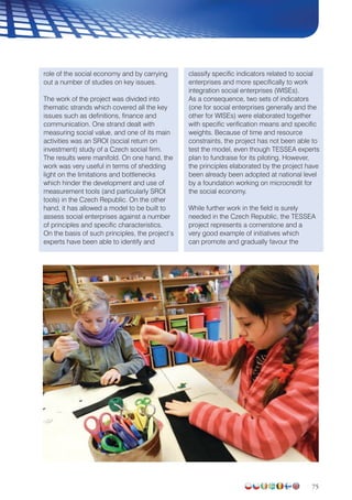 75
role of the social economy and by carrying
out a number of studies on key issues.
The work of the project was divided into
thematic strands which covered all the key
issues such as definitions, finance and
communication. One strand dealt with
measuring social value, and one of its main
activities was an SROI (social return on
investment) study of a Czech social firm.
The results were manifold. On one hand, the
work was very useful in terms of shedding
light on the limitations and bottlenecks
which hinder the development and use of
measurement tools (and particularly SROI
tools) in the Czech Republic. On the other
hand, it has allowed a model to be built to
assess social enterprises against a number
of principles and specific characteristics.
On the basis of such principles, the project’s
experts have been able to identify and
classify specific indicators related to social
enterprises and more specifically to work
integration social enterprises (WISEs).
As a consequence, two sets of indicators
(one for social enterprises generally and the
other for WISEs) were elaborated together
with specific verification means and specific
weights. Because of time and resource
constraints, the project has not been able to
test the model, even though TESSEA experts
plan to fundraise for its piloting. However,
the principles elaborated by the project have
been already been adopted at national level
by a foundation working on microcredit for
the social economy.
While further work in the field is surely
needed in the Czech Republic, the TESSEA
project represents a cornerstone and a
very good example of initiatives which
can promote and gradually favour the
 