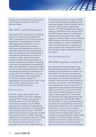 76
introduction of measurement tools in public
administrations procedures within EU
Member States.
The SOUL and DAIN projects
The Swedish ESF project SOUL (a Swedish
acronym for learning and development
within organisations in the social economy)
trained over 170 people from more than
130 organisations in SROI. As a result,
twelve SROI analyses were finalised,
which gave the organisations studied an
important insight into the consequences of
their work. Several of them have therefore
changed their processes to increase the
value they create, and also focused on
outcomes in their planning and follow-up.
Another consequence is that by measuring
outcomes, the organisations have affected
their main stakeholders, making them reflect
on their own personal development. In total,
the participants express the importance of
using a tool such as SROI since it focuses
on the right aspects of the organisation.
And since it is highly scalable, the
organisations can choose which parts to dig
deeper within, and what parts to use
in a more overarching manner.
http://www.sroi.se
In the UK, several ESF projects have
developed SROI or have been evaluated
using the SROI method. One example is
the DAIN project in the East Midlands,
which aims to develop, test and deliver
approaches to challenge the digital divide
and help widen participation in employment
and learning across the region. The DAIN
project has developed an evaluation strategy
with a particular focus on SROI, especially
relating to the transnational dimension. SROI
is of growing importance across Europe
as a means to evidence impact and in
particular influence policy-makers looking
for solutions and actions to support. DAIN
conducted collaborative development and
exchange between different partners across
the EU in order to pilot an appropriate
process. The SROI approach has helped to
define an intervention which can be used to
test SROI ideas in relation to collaborative,
international exchange and how it might
impact on practice. DAIN is using a standard
SROI process of identifying and engaging
with stakeholders in order to establish the
nature of their involvement, identifying the
actual impact of the invested ESF money
and ascribing values to different elements of
the project.
http://www.dainproject.org
The SEIF experience in the UK
An important UK example relates to the
Social Enterprise Investment Fund (SEIF)
initiated by the Department of Health in the
UK in 2007. The aim was to enhance the
role of social enterprise in providing health
and social care. Since then the SEIF has
invested more than £ 80 million ( €100m) in
the sector. During 2011, the SROI Network
was assigned the mission to work with 31
organisations that received funding during
2009/10 or 2010/11, to train them in SROI
and conduct an SROI analysis of at least
a part of each organisation. The amount
of investment that these organisations had
gained ranged from £62,000 (€77,000) to
£3 million (€3.7m). The aim of the mission is
to increase the understanding of the social
added value created from the investments,
both from an investor and an investee
perspective. The work is still going on, but
it shows that the analysis adds value for
investors by helping investees achieve better
indicators for decision making, creates
important information to base decisions on
thanks to access to real evidence rather
than anecdotal stories, and it demonstrates
 