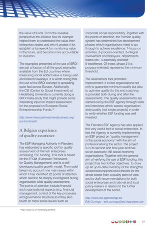 77
the value of funds. From the investee
perspective the initiative has for example
helped them to understand the value their
enterprise creates and who it creates it for,
establish a framework for monitoring value
in the future, and become more accountable
to investors.
The examples presented of the use of SROI
are just a fraction of all the good examples
available from the EU countries where
measuring social added value is being used
and tested nowadays. It is worth noting that
the use of the SROI concept is spreading
quite fast across Europe. Additionally,
the CSI (Centre for Social Investment) at
Heidelberg University is currently doing a
SROI meta-study that might provide some
interesting input on impact assessment
for the proposal on European Social
Entrepreneurship Funds.18
http://www.thesocialinvestmentbusiness.org/
our-funds/seif/
A Belgian experience
of quality assurance
The ESF Managing Authority in Flanders
has elaborated a specific tool for quality
assessment of Flemish enterprises
accessing ESF funding. This tool is based
on the EFQM (European Framework
for Quality Management) and is a self-
developed quality growth model. The model
takes into account nine main areas within
which it has identified 22 points of attention
which need to be deeply investigated during
organisation-wide quality assessment.
The points of attention include financial
and organisational aspects (e.g. financial
management, control of the key processes
and governance structure) but they also
touch on more social issues such as
corporate social responsibility. Together with
the points of attention, the Flemish quality
system has determined five development
phases which organisations need to go
through to achieve excellence: 1-focus on
activities; 2-process-oriented; 3-integral
involvement of employees, departments,
teams etc.; 4-externally-oriented;
5-excellence. Of these, phase 2 (i.e.
process-oriented) represents the minimum
threshold.
The assessment tool promotes
improvement: it invites organisations not
only to guarantee minimum quality but also
to optimise quality (to this end coaching
is provided both during and after the
assessment). The quality assessments are
carried out by the ESF agency through visits
and interviews which assess organisation-
wide quality (not single projects) in order
to verify whether ESF funding was well
invested.
The Flanders ESF Agency has also applied
this very useful tool to social enterprises. In
fact the Agency is currently implementing
an ESF project on “quality management
in the social economy” with the aim of
professionalising the sector. The project
is in its second and final year and has
so far assessed 166 social economy
organisations. Together with the general
aim of verifying the use of ESF funding, this
project has two further objectives: to draw
up an up-to-date inventory of the strengths/
weaknesses/opportunities/threats for the
whole sector from a quality point of view,
and to draft recommendations for both
social enterprises and national and local
policy-makers in relation to the further
development of the sector.
http://www.esf-agentschap.be
Erik Conings – erik.conings@esf.vlaanderen.be
18
https://www.csi.uni-heidelberg.de/SROI/
 