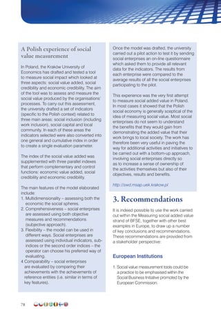 78
A Polish experience of social
value measurement
In Poland, the Kraków University of
Economics has drafted and tested a tool
to measure social impact which looked at
three aspects: social value added, social
credibility and economic credibility. The aim
of the tool was to assess and measure the
social value produced by the organisations’
processes. To carry out this assessment,
the university drafted a set of indicators
(specific to the Polish context) related to
three main areas: social inclusion (including
work inclusion), social capital and local
community. In each of these areas the
indicators selected were also converted into
one general and cumulative index in order
to create a single evaluation parameter.
The index of the social value added was
supplemented with three parallel indexes
that perform complementary and control
functions: economic value added, social
credibility and economic credibility.
The main features of the model elaborated
include:
1. Multidimensionality – assessing both the
economic the social spheres.
2. Comprehensiveness – social enterprises
are assessed using both objective
measures and recommendations
(subjective approach).
3. Flexibility – the model can be used in
different ways. Social enterprises are
assessed using individual indicators, sub-
indices or the second order indices – the
operator can choose his preferred way of
evaluating.
4 Comparability – social enterprises
are evaluated by comparing their
achievements with the achievements of
reference entities (i.e. similar in terms of
key features).
Once the model was drafted, the university
carried out a pilot action to test it by sending
social enterprises an on-line questionnaire
which asked them to provide all relevant
data for the indicators. The results from
each enterprise were compared to the
average results of all the social enterprises
participating to the pilot.
This experience was the very first attempt
to measure social added value in Poland.
In most cases it showed that the Polish
social economy is generally sceptical of the
idea of measuring social value. Most social
enterprises do not seem to understand
the benefits that they would gain from
demonstrating the added value that their
work brings to local society. The work has
therefore been very useful in paving the
way for additional activities and initiatives to
be carried out with a bottom-up approach,
involving social enterprises directly so
as to increase a sense of ownership of
the activities themselves but also of their
objectives, results and benefits.
http://swd.msap.uek.krakow.pl
3. Recommendations
It is indeed possible to use the work carried
out within the Measuring social added value
strand of BFSE, together with other best
examples in Europe, to draw up a number
of key conclusions and recommendations.
These recommendations are provided from
a stakeholder perspective:
European Institutions
1. Social value measurement tools could be
a practice to be emphasised within the
Social Business Initiative promoted by the
European Commission.
 