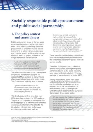 81
1. The policy context
and current issues
Public procurement is one of the key areas
currently under revision at European Union
level. The Europe 2020 strategy identified
procurement as one of the market-based
instruments to achieve smart, sustainable
and inclusive growth, and this reform is one
of the 12 ‘levers of growth’ included in the
Single Market Act, with the aim of
“underpinning a balanced policy which
fosters demand for environmentally
sustainable, socially responsible and
innovative goods, services and works.” 20
The reform aims to make public procurement
simpler and more flexible, to open up
access to SMEs, and also to clarify the use
of purchasing to achieve other policy goals.
The Commission explicitly aims to ensure
“greater consideration for social and
environmental criteria such as life-cycle
costs or the integration of vulnerable and
disadvantaged persons.” 21
The directives currently in force date from
2004 when they replaced the 1993 package.
They allow for companies to be required hire
disabled people or to subcontract to sheltered
workshops. Furthermore, they allow for the
introduction in the contract performance
conditions of social criteria such as
“to recruit long-term job-seekers or to
implement training measures for the
unemployed or young persons, to comply in
substance with the provisions of the basic
International Labour Organisation (ILO)
Conventions, assuming that such provisions
have not been implemented in national law,
and to recruit more handicapped persons
than are required under national legislation”. 22
These so called social clauses have allowed
for a certain degree of experimentation in
the field of social economy policy – but with
uneven results.
Therefore, during the current process of
reform, many voices, coming from public
authorities as well as the social economy,
have called for the introduction in the new
package of some elements to foster SRPP.
Among these efforts, some have been
addressed at clarifying the social criteria
mentioned in the regulations, so as to
elevate them to the same level as the
environmental ones, for example the
United Kingdom response to the European
Commission Green paper states:
“We also consider that the Directives should
provide clarification and clearer guidance
on how social and environmental issues
can be taken into account, how they can
help to achieve value for money, and in what
circumstances they may be considered
relevant to the subject matter.” 23
Socially responsible public procurement
and public social partnership
20
http://ec.europa.eu/internal_market/smact/docs/20110413-communication_en.pdf
21
Press release IP/11/1580, 20 Dec 2011
22
Directive 2004/18/EC, recital 33
23
http://www.scotland.gov.uk/Topics/Government/Procurement/policy/procurecombenefits
 