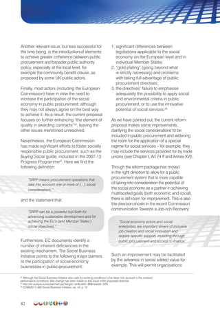 82
Another relevant issue, but less successful for
the time being, is the introduction of elements
to achieve greater coherence between public
procurement and broader public authority
policy, especially at the local level, for
example the community benefit clause, as
proposed by some UK public actors.
Finally, most actors (including the European
Commission) have in view the need to
increase the participation of the social
economy in public procurement, although
they may not always agree on the best way
to achieve it. As a result, the current proposal
focuses on further enhancing “the element of
quality in awarding contracts”24
, leaving the
other issues mentioned unresolved.
Nevertheless, the European Commission
has made significant efforts to foster socially
responsible public procurement, such as the
Buying Social guide, included in the 2007-13
Progress Programme25
. Here we find the
following definition:
“SRPP means procurement operations that
take into account one or more of (…) social
considerations.”
and the statement that:
“SRPP can be a powerful tool both for
advancing sustainable development and for
achieving the EU’s (and Member States’)
social objectives.”
Furthermore, EC documents identify a
number of inherent deficiencies in the
existing mechanism. The Social Business
Initiative points to the following major barriers
to the participation of social economy
businesses in public procurement:
1. significant differences between
legislations applicable to the social
economy on the European level and in
individual Member States;
2. “gold plating” (going beyond what
is strictly necessary) and problems
with taking full advantage of public
procurement directives;
3. the directives’ failure to emphasise
adequately the possibility to apply social
and environmental criteria in public
procurement, or to use the innovative
potential of social services.26
As we have pointed out, the current reform
proposal makes some improvements,
clarifying the social considerations to be
included in public procurement and widening
the room for the application of a special
regime for social services – for example, they
may include the services provided for by trade
unions (see Chapter I, Art 74 ff and Annex XVI).
Though the reform package has moved
in the right direction to allow for a public
procurement system that is more capable
of taking into consideration the potential of
the social economy as a partner in achieving
multifaceted goals (both economic and social),
there is still room for improvement. This is also
the direction shown in the recent Commission
communication Towards a Job-rich Recovery:
“Social economy actors and social
enterprises are important drivers of inclusive
job creation and social innovation and
require specific support, including through
public procurement and access to finance”
Such an improvement may be facilitated
by the advance in social added value for
example. This will permit organisations
24
Although the Social Business Initiative also calls for working conditions to be taken into account in the contract
performance conditions, little change has been made on this issue in the proposed directive.
25
http://ec.europa.eu/social/main.jsp?langId=encatId=89newsId=978
26
COM(2011) 682 Social Business Initiative, op. cit. p. 12
 