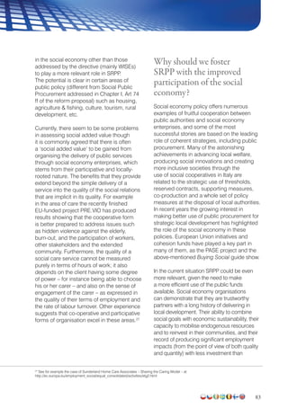 83
in the social economy other than those
addressed by the directive (mainly WISEs)
to play a more relevant role in SRPP.
The potential is clear in certain areas of
public policy (different from Social Public
Procurement addressed in Chapter I, Art 74
ff of the reform proposal) such as housing,
agriculture  fishing, culture, tourism, rural
development, etc.
Currently, there seem to be some problems
in assessing social added value though
it is commonly agreed that there is often
a ‘social added value’ to be gained from
organising the delivery of public services
through social economy enterprises, which
stems from their participative and locally-
rooted nature. The benefits that they provide
extend beyond the simple delivery of a
service into the quality of the social relations
that are implicit in its quality. For example
in the area of care the recently finished
EU-funded project PRE.VIO has produced
results showing that the cooperative form
is better prepared to address issues such
as hidden violence against the elderly,
burn-out, and the participation of workers,
other stakeholders and the extended
community. Furthermore, the quality of a
social care service cannot be measured
purely in terms of hours of work; it also
depends on the client having some degree
of power – for instance being able to choose
his or her carer – and also on the sense of
engagement of the carer – as expressed in
the quality of their terms of employment and
the rate of labour turnover. Other experience
suggests that co-operative and participative
forms of organisation excel in these areas.27
Why should we foster
SRPP with the improved
participation of the social
economy?
Social economy policy offers numerous
examples of fruitful cooperation between
public authorities and social economy
enterprises, and some of the most
successful stories are based on the leading
role of coherent strategies, including public
procurement. Many of the astonishing
achievements in advancing local welfare,
producing social innovations and creating
more inclusive societies through the
use of social cooperatives in Italy are
related to the strategic use of thresholds,
reserved contracts, supporting measures,
co-production and a whole set of policy
measures at the disposal of local authorities.
In recent years the growing interest in
making better use of public procurement for
strategic local development has highlighted
the role of the social economy in these
policies. European Union initiatives and
cohesion funds have played a key part in
many of them, as the PASE project and the
above-mentioned Buying Social guide show.
In the current situation SRPP could be even
more relevant, given the need to make
a more efficient use of the public funds
available. Social economy organisations
can demonstrate that they are trustworthy
partners with a long history of delivering in
local development. Their ability to combine
social goals with economic sustainability, their
capacity to mobilise endogenous resources
and to reinvest in their communities, and their
record of producing significant employment
impacts (from the point of view of both quality
and quantity) with less investment than
27
See for example the case of Sunderland Home Care Associates – Sharing the Caring Model – at
http://ec.europa.eu/employment_social/equal_consolidated/activities/etg2.html
 