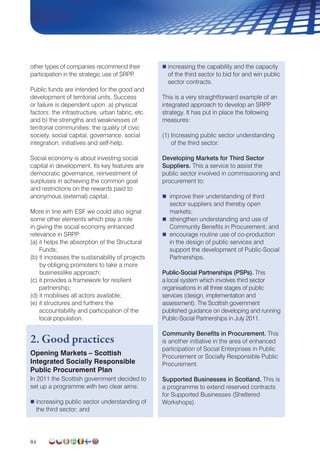 84
other types of companies recommend their
participation in the strategic use of SRPP.
Public funds are intended for the good and
development of territorial units. Success
or failure is dependent upon: a) physical
factors: the infrastructure, urban fabric, etc.
and b) the strengths and weaknesses of
territorial communities: the quality of civic
society, social capital, governance, social
integration, initiatives and self-help.
Social economy is about investing social
capital in development. Its key features are
democratic governance, reinvestment of
surpluses in achieving the common goal
and restrictions on the rewards paid to
anonymous (external) capital.
More in line with ESF we could also signal
some other elements which play a role
in giving the social economy enhanced
relevance in SRPP:
(a) it helps the absorption of the Structural
Funds;
(b) it increases the sustainability of projects
by obliging promoters to take a more
businesslike approach;
(c) it provides a framework for resilient
partnership;
(d) it mobilises all actors available;
(e) it structures and furthers the
accountability and participation of the
local population.
2. Good practices
Opening Markets – Scottish
Integrated Socially Responsible
Public Procurement Plan
In 2011 the Scottish government decided to
set up a programme with two clear aims:
 increasing public sector understanding of
the third sector; and
 increasing the capability and the capacity
of the third sector to bid for and win public
sector contracts.
This is a very straightforward example of an
integrated approach to develop an SRPP
strategy. It has put in place the following
measures:
(1) Increasing public sector understanding
of the third sector:
Developing Markets for Third Sector
Suppliers. This a service to assist the
public sector involved in commissioning and
procurement to:
 improve their understanding of third
sector suppliers and thereby open
markets;
 strengthen understanding and use of
Community Benefits in Procurement; and
 encourage routine use of co-production
in the design of public services and
support the development of Public-Social
Partnerships.
Public-Social Partnerships (PSPs). This
a local system which involves third sector
organisations in all three stages of public
services (design, implementation and
assessment). The Scottish government
published guidance on developing and running
Public-Social Partnerships in July 2011.
Community Benefits in Procurement. This
is another initiative in the area of enhanced
participation of Social Enterprises in Public
Procurement or Socially Responsible Public
Procurement.
Supported Businesses in Scotland. This is
a programme to extend reserved contracts
for Supported Businesses (Sheltered
Workshops).
 