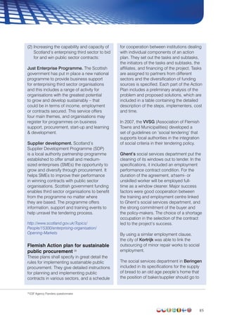85
(2) Increasing the capability and capacity of
Scotland’s enterprising third sector to bid
for and win public sector contracts:
Just Enterprise Programme. The Scottish
government has put in place a new national
programme to provide business support
for enterprising third sector organisations
and this includes a range of activity for
organisations with the greatest potential
to grow and develop sustainably – that
could be in terms of income, employment
or contracts secured. This service offers
four main themes, and organisations may
register for programmes on business
support, procurement, start-up and learning
 development.
Supplier development. Scotland’s
Supplier Development Programme (SDP)
is a local authority partnership programme
established to offer small and medium-
sized enterprises (SMEs) the opportunity to
grow and diversify through procurement. It
helps SMEs to improve their performance
in winning contracts with public sector
organisations. Scottish government funding
enables third sector organisations to benefit
from the programme no matter where
they are based. The programme offers
information, support and training events to
help unravel the tendering process.
http://www.scotland.gov.uk/Topics/
People/15300/enterprising-organisation/
Opening-Markets
Flemish Action plan for sustainable
public procurement 28
These plans shall specify in great detail the
rules for implementing sustainable public
procurement. They give detailed instructions
for planning and implementing public
contracts in various sectors, and a schedule
for cooperation between institutions dealing
with individual components of an action
plan. They set out the tasks and subtasks,
the initiators of the tasks and subtasks, the
affiliates, and financing of the project. Tasks
are assigned to partners from different
sectors and the diversification of funding
sources is specified. Each part of the Action
Plan includes a preliminary analysis of the
problem and proposed solutions, which are
included in a table containing the detailed
description of the steps, implementers, cost
and time.
In 2007, the VVSG (Association of Flemish
Towns and Municipalities) developed a
set of guidelines on ‘social tendering’ that
supports local authorities in the integration
of social criteria in their tendering policy.
Ghent’s social services department put the
cleaning of its windows out to tender. In the
specifications, it included an employment
performance contract condition. For the
duration of the agreement, a†semi- or
unskilled worker will be employed full-
time as a window cleaner. Major success
factors were good cooperation between
the training and employment centre linked
to Ghent’s social services department, and
the strong commitment of the buyer and
the policy-makers. The choice of a shortage
occupation in the selection of the contract
led to the project’s success.
By using a similar employment clause,
the city of Kortrijk was able to link the
outsourcing of minor repair works to social
employment.
The social services department in Beringen
included in its specifications for the supply
of bread to an old age people’s home that
the position of baker/supplier should go to
28
ESF Agency Flanders questionnaire
 