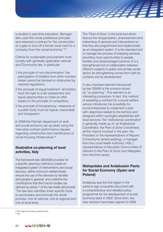 86
a student in part-time education. Beringen
also used the social preference principle
and reserved a contract for the construction
of a gate to shut off a former local road for a
company from the social economy”.29
Criteria for sustainable procurement must
comply with generally applicable national
and Community law, in particular:
1 the principle of non-discrimination: the
participation of bidders from other member
states cannot be blocked or obstructed by
national regulations.
2 the principle of equal treatment: all bidders
have the right to a fair assessment and
equal opportunities to make an offer
based on the principle of competition.
3 the principle of transparency: measures of
a public body must be logical, reasonable
and transparent.
In 2009 the Flemish department of work
and social economy set up pilots using the
‘new style contract performance clauses’
regarding construction and maintenance of
social housing infrastructure.30
Illustrative co-planning of local
activities, Italy
The framework law 328/2000 provides for
a specific planning method to create an
integrated system of interventions and social
services, define minimum welfare levels,
ensure the use of the services by families
and people in general, and underline the
contributions that third sector bodies (as
defined by article 1 of the law itself) will provide.
The law also identifies three specific tools
to accompany and promote the whole
process: one at national, one at regional and
one at local level.
The “Piani di Zona” is the local tool which
favours the reorganisation, empowerment and
networking of services and interventions so
that they are programmed and implemented
as an integrated system. It is the standard tool
to manage the process of adapting services,
providing more opportunities to people,
families and disadvantaged persons. It is a
strengthened tool of collaboration between
different subjects in public and private social
sector. Its strengthening comes from both its
contents and its development.
A very important element introduced
by law 328/00 is the process known
as “co-planning”. This element is an
interesting procedure. In fact, this method
of awarding a contract for a social welfare
service introduces the possibility for
social enterprises to implement a plan
with objectives related to the territory and
designed within synergies established with
local services.The ‘institutional coordination’
is generally made up of: an Institutional
Coordinator, the Piani di Zona Coordinator,
all the mayors involved in the plan, the
President or the representatives of Mayors’
Consortiums (where existing), a manager
from the Local Health Authority (‘ASL’),
representatives of Mountain Communities (if
relevant to the Piani di Zona) and delegates
from the third sector.
Małopolska and Andalusian Pacts
for Social Economy (Spain and
Poland)
Andalusia was the first region in the
world to sign a tripartite document with
a comprehensive and detailed policy
programme for the development of social
economy back in 2002. Since then, two
new versions have been signed (in 2006
29
ESF Agency Flanders questionnaire
30
ibid.
 