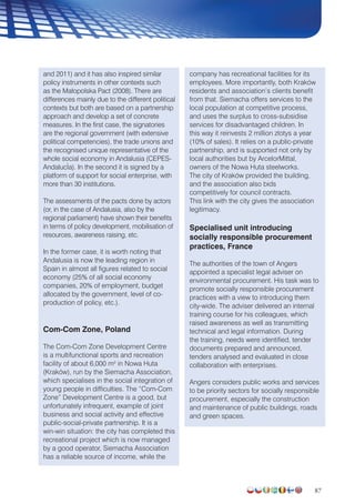 87
and 2011) and it has also inspired similar
policy instruments in other contexts such
as the Małopolska Pact (2008). There are
differences mainly due to the different political
contexts but both are based on a partnership
approach and develop a set of concrete
measures. In the first case, the signatories
are the regional government (with extensive
political competencies), the trade unions and
the recognised unique representative of the
whole social economy in Andalusia (CEPES-
AndalucÌa). In the second it is signed by a
platform of support for social enterprise, with
more than 30 institutions.
The assessments of the pacts done by actors
(or, in the case of Andalusia, also by the
regional parliament) have shown their benefits
in terms of policy development, mobilisation of
resources, awareness raising, etc.
In the former case, it is worth noting that
Andalusia is now the leading region in
Spain in almost all figures related to social
economy (25% of all social economy
companies, 20% of employment, budget
allocated by the government, level of co-
production of policy, etc.).
Com-Com Zone, Poland
The Com-Com Zone Development Centre
is a multifunctional sports and recreation
facility of about 6,000 m2
in Nowa Huta
(Kraków), run by the Siemacha Association,
which specialises in the social integration of
young people in difficulties. The “Com-Com
Zone” Development Centre is a good, but
unfortunately infrequent, example of joint
business and social activity and effective
public-social-private partnership. It is a
win-win situation: the city has completed this
recreational project which is now managed
by a good operator, Siemacha Association
has a reliable source of income, while the
company has recreational facilities for its
employees. More importantly, both Kraków
residents and association’s clients benefit
from that. Siemacha offers services to the
local population at competitive process,
and uses the surplus to cross-subsidise
services for disadvantaged children. In
this way it reinvests 2 million zlotys a year
(10% of sales). It relies on a public-private
partnership, and is supported not only by
local authorities but by ArcelorMittal,
owners of the Nowa Huta steelworks.
The city of Kraków provided the building,
and the association also bids
competitively for council contracts.
This link with the city gives the association
legitimacy.
Specialised unit introducing
socially responsible procurement
practices, France
The authorities of the town of Angers
appointed a specialist legal adviser on
environmental procurement. His task was to
promote socially responsible procurement
practices with a view to introducing them
city-wide. The adviser delivered an internal
training course for his colleagues, which
raised awareness as well as transmitting
technical and legal information. During
the training, needs were identified, tender
documents prepared and announced,
tenders analysed and evaluated in close
collaboration with enterprises.
Angers considers public works and services
to be priority sectors for socially responsible
procurement, especially the construction
and maintenance of public buildings, roads
and green spaces.
 