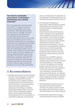 88
Two tools for sustainable
procurement: a prioritisation
methodology and a flexible
framework
The UK’s Sustainable Procurement Task
Force (SPTF), in charge of social and
environmental protection issues, was
established in May 2005 and published
its Action Plan on July 2006. The Action
Plan analysed the cost-effectiveness
of sustainable public procurement,
recommended specific actions in six broad
areas and provided two tools. The first, a
prioritisation methodology, is a risk analysis-
based tool which helps agencies and institu-
tions to focus their efforts and resources.
Rather than relying solely on expenditure
data, this methodology enables users to
consider environmental and socio-economic
risks, the ability to influence suppliers and
existing sustainable growth improvement
capabilities. The second, a flexible public
procurement framework, helps users to
recognise the steps that should be taken
regarding organisations and processes
in order to improve public procurement
procedures and ensure their sustainability.
3. Recommendations
1. Strategic partnerships have demonstrated
their role in the development of coherent
strategies including SRPP, as shown
by solutions such as regional contracts
(including the French Contrat de Plan or
Contrat de Projet). The local partnership
effect should be strengthened by
preparing a methodology for strategic
partnerships between public and social
parties. Partner cooperation between
public and non-governmental sectors
should develop the forms and qualities of
sustainable cooperation on the national
policy or strategy level. The experience of
the Andalusian and Małopolska Pacts and
the British Compacts should be drawn on.
2. It is necessary to develop and
disseminate in Member States a contract
methodology which specifies the role
of social economy in territorial policy
implementation.
Ensure that the entire social economy
sector contributes to the development,
social integration and quality of life of
every resident. The exclusion of various
parts of the sector by uncoordinated
regulations should be avoided. Periodic
assessments should be made of
social economy participation in public
procurement, and appropriate measures
should be put in place to guarantee
access to public contracts on a basis
of equality. Implementation of the new
public procurement directive should be
monitored.
Social clauses and SRPP in general
should be inserted in a coherent and
strategic policy framework with the above-
mentioned objectives. This strategy,
in line with the objective of enhancing
quality in public procurement, should
include instruments such as exemptions
for low-value contracts, appropriate
use of thresholds, reserved contracts,
community benefit clauses, etc. National
legislation, for example clauses excluding
certain categories of bidders, should be
reviewed. Guidelines on this should be
published.
3. The links between the social economy
and public procurement should be
monitored. An evidence system should
be created and the EC should include a
monitoring system in the reform proposal.
4. Promoting the assessment of project
(not only product) life cycles into SRPP:
 