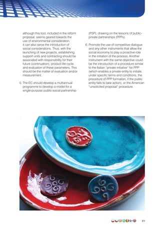 89
although this tool, included in the reform
proposal, seems geared towards the
use of environmental consideration,
it can also serve the introduction of
social considerations. Thus, with the
launching of new projects, establishing
support units and contracting should be
associated with responsibility for their
future (continuation), product life cycle
and evaluation of these parameters. This
should be the matter of evaluation and/or
measurement.
5. The EC should develop a multiannual
programme to develop a model for a
single-purpose public-social partnership
(PSP), drawing on the lessons of public-
private partnerships (PPPs).
6. Promote the use of competitive dialogue
and any other instruments that allow the
social economy to play a proactive role
in the initiation of the process. Another
instrument with the same objective could
be the introduction of a procedure similar
to the Italian “private initiative” for PPP
(which enables a private entity to initiate,
under specific terms and conditions, the
procedure of PPP formation, if the public
entity fails to take action), or the American
“unsolicited proposal” procedure.
 