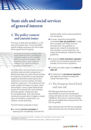 91
1. The policy context
and current issues
The issue of state aids and SSGIs is a “hot”
topic at European level. The Europe 2020
growth strategy recognises the role of state
aid for growth and its capacity
“to actively and positively contribute to the
Europe 2020 objectives by prompting and
supporting initiatives for more innovative,
efficient and greener technologies, while
facilitating access to public support for
investment, risk capital and funding for
research and development”.31
On 8 May 2012, the Commission set out an
ambitious state aid reform programme.32
Modernised state aid control should facilitate
the treatment of aid which is well designed,
targeted at identified market failures and
objectives of common interest, and least
distortive (“good aid”). This shall ensure that
public support stimulates innovation, green
technologies, human capital development,
avoids environmental harm and ultimately
promotes growth, employment and
EU competitiveness. Such aid will best
contribute to growth when it targets a market
failure and thereby complements, not
replaces, private spending.
The Commission proposals include:
 To identify common principles for
assessing the compatibility of aid with the
internal market, across various guidelines
and frameworks
 To revise, streamline and possibly
consolidate state aid guidelines to make
them consistent with those common
principles (first, the guidelines on
regional aid, research  development
and innovation, environmental aid, risk
capital and broadband; followed by other
guidelines)
 To revise the block exemption regulation
and the Council enabling regulation (and,
possibly, the de minimis regulation)
 To clarify and better explain the notion of
state aid
 To modernise the procedural regulation
with regard to complaint-handling and
market information tools.
1.1 The European Social Fund
and state aid
ESF Managing Authorities have the
responsibility to ensure that all operations
comply with state aid rules. Council regulation
1260/99 art. 29 s.3 and s.4 require that state
aid rules are applied when resources from the
ESF are granted.
Since resources from the ESF are considered
state resources they may constitute state aid.
State aids and social services
of general interest
31
Commission Communication “Europe 2020 – a strategy for smart, sustainable and inclusive growth”, COM
(2010) 2020 final, 3.3.2010, p 20.
31
Commission Communication “EU State Aid Modernisation (SAM) “, COM(2012) 209 final, 8.05.2012
 