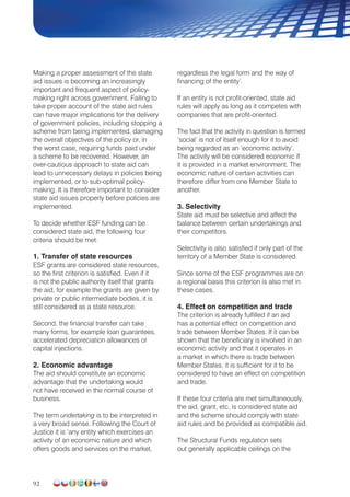 92
Making a proper assessment of the state
aid issues is becoming an increasingly
important and frequent aspect of policy-
making right across government. Failing to
take proper account of the state aid rules
can have major implications for the delivery
of government policies, including stopping a
scheme from being implemented, damaging
the overall objectives of the policy or, in
the worst case, requiring funds paid under
a scheme to be recovered. However, an
over-cautious approach to state aid can
lead to unnecessary delays in policies being
implemented, or to sub-optimal policy-
making. It is therefore important to consider
state aid issues properly before policies are
implemented.
To decide whether ESF funding can be
considered state aid, the following four
criteria should be met:
1. Transfer of state resources
ESF grants are considered state resources,
so the first criterion is satisfied. Even if it
is not the public authority itself that grants
the aid, for example the grants are given by
private or public intermediate bodies, it is
still considered as a state resource.
Second, the financial transfer can take
many forms, for example loan guarantees,
accelerated depreciation allowances or
capital injections.
2. Economic advantage
The aid should constitute an economic
advantage that the undertaking would
not have received in the normal course of
business.
The term undertaking is to be interpreted in
a very broad sense. Following the Court of
Justice it is ‘any entity which exercises an
activity of an economic nature and which
offers goods and services on the market,
regardless the legal form and the way of
financing of the entity’.
If an entity is not profit-oriented, state aid
rules will apply as long as it competes with
companies that are profit-oriented.
The fact that the activity in question is termed
‘social’ is not of itself enough for it to avoid
being regarded as an ‘economic activity’.
The activity will be considered economic if
it is provided in a market environment. The
economic nature of certain activities can
therefore differ from one Member State to
another.
3. Selectivity
State aid must be selective and affect the
balance between certain undertakings and
their competitors.
Selectivity is also satisfied if only part of the
territory of a Member State is considered.
Since some of the ESF programmes are on
a regional basis this criterion is also met in
these cases.
4. Effect on competition and trade
The criterion is already fulfilled if an aid
has a potential effect on competition and
trade between Member States. If it can be
shown that the beneficiary is involved in an
economic activity and that it operates in
a market in which there is trade between
Member States, it is sufficient for it to be
considered to have an effect on competition
and trade.
If these four criteria are met simultaneously,
the aid, grant, etc. is considered state aid
and the scheme should comply with state
aid rules and be provided as compatible aid.
The Structural Funds regulation sets
out generally applicable ceilings on the
 