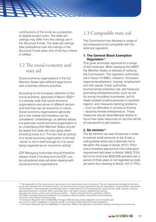 93
contributions of the funds as a proportion
of eligible project costs. The state aid
ceilings may differ from the ceilings set in
the Structural Funds. The state aid ceilings
take precedence over the ceilings in the
Structural Funds when one of the four criteria
is fulfilled.
1.2 The social economy and
state aid
Social economy organisations in the EU
Member States take different legal forms
and undertake different activities.
According to the European definition of the
social economy, approved in March 200233
,
it is already clear that social economy
organisations are active in different sectors
and that they can be economic in nature.
Social economy organisations generally
act in the market and therefore can be
considered ‘undertakings’ as defined above.
If a particular social economy organisation is
an undertaking then Member States should
be aware that state aid rules apply when
providing funds to it. The fact that an activity
of a social economy organisation is termed
‘social’ is not in itself enough for it to avoid
being regarded as an ‘economic activity’.
ESF Managing Authorities should therefore
always check if funding from the ESF can
be considered state aid when dealing with
social economy organisations.
1.3 Compatible state aid
The Commission has declared a range of
aid measures to be compatible with the
state aid regulation.
1. The General Block Exemption
Regulation34
This gives automatic approval for a range
of aid measures. When applying the GBER
the Member States is relieved of notifying
the Commission. The regulation authorises
aid in favour of SMEs, research, innovation,
regional development, training, employment
and risk capital. It also authorises
environmental protection aid, aid measures
promoting entrepreneurship, such as aid
for young innovative businesses, aid for
newly-created small businesses in assisted
regions, and measures tackling problems
– such as difficulties in access to finance
– faced by female entrepreneurs. These
measures should allow Member States to
focus their state resources on aid that will be
of real benefit to job creation.
2. De minimis35
The de minimis rule was introduced in order
to exempt small amounts of aid. It sets a
ceiling below which aid is deemed not to
fall within the scope of Article 107(1) TFEU
and is therefore exempt from the notification
requirement laid down in Article 108(3) TFEU.
Aid of no more than €200,000 granted over a
period of three years is not regarded as state
aid within the meaning of Article 107(1) TFEU.
33
“The organisations of the social economy are economic and social actors active in all sectors. They are characterised principally by their aims
and by their distinctive form of entrepreneurship. The social economy includes organisations such as cooperatives, mutual societies, associations
and foundations. These enterprises are particularly active in certain fields such as social protection, social services, health, banking, insurance,
agricultural production, consumer affairs, associative work, craft trades, housing, neighbourhood services,
education and training, culture, sport and leisure activities”. - Charter of Social Economy, published in 2002 by
CEP-CMAF (European Standing Conference of Co-operatives, Mutual Societies, Associations and Foundations)
the former name of Social Economy Europe.
34
Commission Regulation (EC) No 800/2008 of 6 August 2008 declaring certain categories of aid compatible with
the common market in application of Article 87 and 88 of the Treaty (General Block Exemption Regulation)
35
Commission Regulation (EC) No 1998/2006 of 15 December 2006 on the application of Articles 87 and 88 of the Treaty to de minimis aid
 