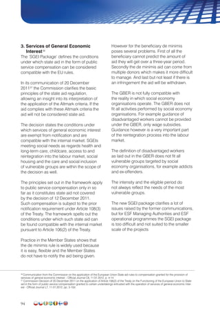 94
3. Services of General Economic
Interest36
The ‘SGEI Package’ defines the conditions
under which state aid in the form of public
service compensation can be considered
compatible with the EU rules.
In its communication of 20 December
201137
the Commission clarifies the basic
principles of the state aid regulation,
allowing an insight into its interpretation of
the application of the Altmark criteria. If the
aid complies with these Altmark criteria the
aid will not be considered state aid.
The decision states the conditions under
which services of general economic interest
are exempt from notification and are
compatible with the internal market. SGEIs
meeting social needs as regards health and
long-term care, childcare, access to and
reintegration into the labour market, social
housing and the care and social inclusion
of vulnerable groups are within the scope of
the decision as well.
The principles set out in the framework apply
to public service compensation only in so
far as it constitutes state aid not covered
by the decision of 12 December 2011.
Such compensation is subject to the prior
notification requirement under Article 108(3)
of the Treaty. The framework spells out the
conditions under which such state aid can
be found compatible with the internal market
pursuant to Article 106(2) of the Treaty.
Practice in the Member States shows that
the de minimis rule is widely used because
it is easy, flexible and the Member States
do not have to notify the aid being given.
However for the beneficiary de minimis
poses several problems. First of all the
beneficiary cannot predict the amount of
aid they will get over a three-year period.
Secondly the de minimis aid can come from
multiple donors which makes it more difficult
to manage. And last but not least if there is
an infringement the aid will be withdrawn.
The GBER is not fully compatible with
the reality in which social economy
organisations operate. The GBER does not
fit all activities performed by social economy
organisations. For example guidance of
disadvantaged workers cannot be provided
under the GBER, only wage subsidies.
Guidance however is a very important part
of the reintegration process into the labour
market.
The definition of disadvantaged workers
as laid out in the GBER does not fit all
vulnerable groups targeted by social
economy organisations, for example addicts
and ex-offenders.
The intensity and the eligible period do
not always reflect the needs of the most
vulnerable groups.
The new SGEI package clarifies a lot of
issues raised by the former communications,
but for ESF Managing Authorities and ESF
operational programmes the SGEI package
is too difficult and not suited to the smaller
scale of the projects
36
Communication from the Commission on the application of the European Union State aid rules to compensation granted for the provision of
services of general economic interest – Official Journal C8, 11.01.2012, p. 4-14
37
Commission Decision of 20 December 2011 on the application of Article 106(2) of the Treaty on the Functioning of the European Union to State
aid in the form of public service compensation granted to certain undertakings entrusted with the operation of services of general economic inter-
est - Official Journal L7, 11.01.2012, pp. 3-10d
 