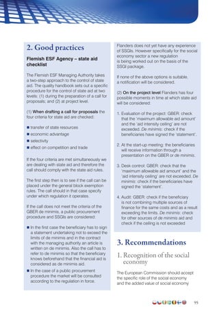 95
2. Good practices
Flemish ESF Agency – state aid
checklist
The Flemish ESF Managing Authority takes
a two-step approach to the control of state
aid. The quality handbook sets out a specific
procedure for the control of state aid at two
levels: (1) during the preparation of a call for
proposals; and (2) at project level.
(1) When drafting a call for proposals the
four criteria for state aid are checked:
 transfer of state resources
 economic advantage
 selectivity
 effect on competition and trade
If the four criteria are met simultaneously we
are dealing with state aid and therefore the
call should comply with the state aid rules.
The first step then is to see if the call can be
placed under the general block exemption
rules. The call should in that case specify
under which regulation it operates.
If the call does not meet the criteria of the
GBER de minimis, a public procurement
procedure and SSGIs are considered:
 In the first case the beneficiary has to sign
a statement undertaking not to exceed the
limits of de minimis and in the contract
with the managing authority an article is
written on de minimis. Also the call has to
refer to de minimis so that the beneficiary
knows beforehand that the financial aid is
considered as de minimis aid.
 In the case of a public procurement
procedure the market will be consulted
according to the regulation in force.
Flanders does not yet have any experience
of SSGIs. However specifically for the social
economy sector a new regulation
is being worked out on the basis of the
SSGI package.
If none of the above options is suitable,
a notification will be considered.
(2) On the project level Flanders has four
possible moments in time at which state aid
will be considered:
1. Evaluation of the project: GBER: check
that the ‘maximum allowable aid amount’
and the ‘aid intensity ceiling’ are not
exceeded. De minimis: check if the
beneficiaries have signed the ‘statement’.
2. At the start-up meeting: the beneficiaries
will receive information through a
presentation on the GBER or de minimis.
3. Desk control: GBER: check that the
‘maximum allowable aid amount’ and the
‘aid intensity ceiling’ are not exceeded. De
minimis: check if the beneficiaries have
signed the ‘statement’.
4. Audit: GBER: check if the beneficiary
is not combining multiple sources of
finance for the same costs and as a result
exceeding the limits. De minimis: check
for other sources of de minimis aid and
check if the ceiling is not exceeded
3. Recommendations
1. Recognition of the social
economy
The European Commission should accept
the specific role of the social economy
and the added value of social economy
 
