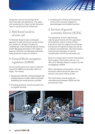 96
enterprises and act accordingly when
reforming state aid regulations. This starts
with assessing the impact certain decisions
have on social economy enterprises.
2. Risk-based analysis
of state aid
For Member States to take a risk-based
approach to state aid and not use de minimis
as a solution for all types of support to
‘undertakings’, there should be specific training
of ESF Managing Authorities in the matter of
state aid. Only then can Managing Authorities
really assess the impact of a scheme.
3. General block exemption
regulation (GBER)
For the social economy to have a maximum
impact the GBER should better reflect its
reality. This means:
1. Adjusting the definition of disadvantaged and
disabled persons to better reflect the people
benefitting from social economy activities;
2. Including guidance, social innovation etc.
as eligible activities;
3. Increasing the intensity and the period
of the aid for activities targeted to
disadvantaged and disabled workers
4. Services of general
economic interest (SGEIs)
The experience of local, regional and
national governments with the application
of the Altmark criteria is rather limited.
It would be useful to support the exchange
of practices throughout Europe and set up
a network of practitioners. The Commission
could provide examples of how the
compensation should be calculated, etc.
Since it is unclear which control mechanisms
the European Commission will use, it is
difficult for Member States to assess the risk
of engaging in SGEIs.
When calculating compensation, not only
economic criteria should be taken into
account, but social criteria as well.
The Commission should clarify the
interrelationship between SGEIs and the
procurement rules.
 