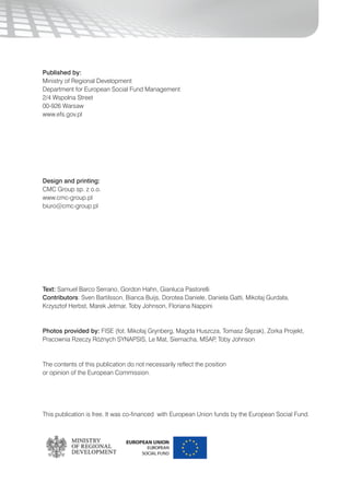 99
Published by:
Ministry of Regional Development
Department for European Social Fund Management
2/4 Wspolna Street
00-926 Warsaw
www.efs.gov.pl
Design and printing:
CMC Group sp. z o.o.
www.cmc-group.pl
biuro@cmc-group.pl
Text: Samuel Barco Serrano, Gordon Hahn, Gianluca Pastorelli
Contributors: Sven Bartilsson, Bianca Buijs, Dorotea Daniele, Daniela Gatti, Mikołaj Gurdała,
Krzysztof Herbst, Marek Jetmar, Toby Johnson, Floriana Nappini
Photos provided by: FISE (fot. Mikołaj Grynberg, Magda Huszcza, Tomasz Ślęzak), Zorka Projekt,
Pracownia Rzeczy Różnych SYNAPSIS, Le Mat, Siemacha, MSAP, Toby Johnson
The contents of this publication do not necessarily reflect the position
or opinion of the European Commission.
This publication is free. It was co-financed with European Union funds by the European Social Fund.
 