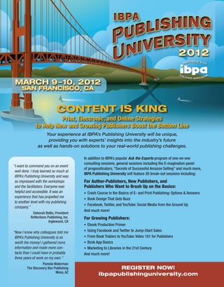 CONTENT IS KING
                         Print, Electronic, and Online Strategies
               to Help New and Growing Publishers Boost the Bottom Line
                     Your experience at IBPA’s Publishing University will be unique,
                      providing you with experts’ insights into the industry’s future
                 as well as hands-on solutions to your real-world publishing challenges.

                                           In addition to IBPA’s popular Ask the Experts program of one-on-one
                                           consulting sessions, general sessions including the E-magination panel
“I want to commend you on an event
                                           of prognosticators, “Secrets of Successful Amazon Selling” and much more,
 well done. I truly learned so much at
                                           IBPA Publishing University will feature 20 break-out sessions including:
 IBPA’s Publishing University and was
 so impressed with the workshops           For Author-Publishers, New Publishers, and
 and the facilitators. Everyone was        Publishers Who Want to Brush Up on the Basics:
 helpful and accessible. It was an         • Crash Course in the Basics of E- and Print Publishing: Options & Answers
 experience that has propelled me
                                           • Book Design That Gets Buzz
 to another level with my publishing
                                           • Facebook, Twitter, and YouTube: Social Media from the Ground Up
 company.”
                                           And much more!
             Deborah Bellis, President
            Reflections Publishing, Inc.   For Growing Publishers:
                         Inglewood, CA
                                           • Ebook Production Primer

“Now I know why colleagues told me         • Using Facebook and Twitter to Jump-Start Sales
 IBPA’s Publishing University is so        • From Book Trailers to YouTube: Video 101 for Publishers
 worth the money! I gathered more          • Book App Basics
 information and made more con-            • Marketing to Libraries in the 21st Century
 tacts than I could have in probably       And much more!
 three years of work on my own.”
                   Pamela Waterman
         The Discovery Box Publishing                     REGISTER NOW!
                            Mesa, AZ
                                                    ibpapublishinguniversity.com
 