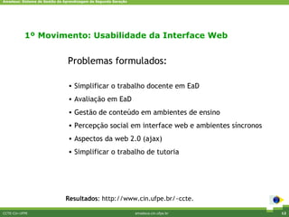 Amadeus: Sistema de Gestão da Aprendizagem de Segunda Geração




           1º Movimento: Usabilidade da Interface Web


                               Problemas formulados:

                                • Simplificar o trabalho docente em EaD
                                • Avaliação em EaD
                                • Gestão de conteúdo em ambientes de ensino
                                • Percepção social em interface web e ambientes síncronos
                                • Aspectos da web 2.0 (ajax)
                                • Simplificar o trabalho de tutoria




                              Resultados: http://www.cin.ufpe.br/~ccte.

CCTE-Cin-UFPE                                                   amadeus.cin.ufpe.br         12
 