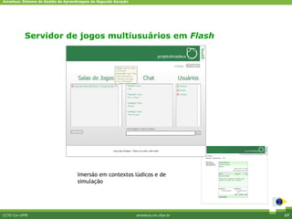 Amadeus: Sistema de Gestão da Aprendizagem de Segunda Geração




           Servidor de jogos multiusuários em Flash




                                    Imersão em contextos lúdicos e de
                                    simulação




CCTE-Cin-UFPE                                                   amadeus.cin.ufpe.br   17
 