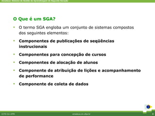 Amadeus: Sistema de Gestão da Aprendizagem de Segunda Geração




                              Diferenciais competitivos
           O Que é um SGA?
               O termo SGA engloba um conjunto de sistemas compostos
                dos seguintes elementos:

               Componentes de publicações de seqüências
                instrucionais

               Componentes para concepção de cursos

               Componentes de alocação de alunos

               Componente de atribuição de lições e acompanhamento
                de performance

               Componente de coleta de dados




CCTE-Cin-UFPE                                                   amadeus.cin.ufpe.br   3
 