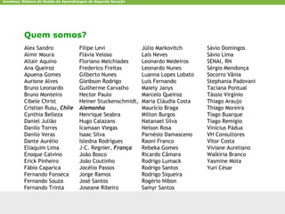Amadeus: Sistema de Gestão da Aprendizagem de Segunda Geração




           Quem somos?
           Alex Sandro                Filipe Levi                   Júlio Markovitch      Sávio Domingos
           Almir Moura                Flávia Veloso                 Laís Neves            Sávio Lima
           Altair Aquino              Floriano Melchiades           Leonardo Medeiros     SENAI, RN
           Ana Queiroz                Frederico Freitas             Leonardo Nunes        Sérgio Mendonça
           Apuena Gomes               Gilberto Nunes                Luanna Lopes Lobato   Socorro Vânia
           Aurione Alves              Gleibson Rodrigo              Luís Fernando         Stephania Padovani
           Bruno Leonardo             Guilherme Carvalho            Maiely Janys          Taciana Pontual
           Bruno Monteiro             Hector Paulo                  Marcelo Queiroz       Tássio Virgínio
           Cibele Christ              Heiner Stuckenschmidt,        Maria Cláudia Costa   Thiago Araujo
           Cristian Rusu, Chile       Alemanha                      Maurício Braga        Thiago Moreira
           Cynthia Belleza            Henrique Seabra               Milton Burgos         Tiago Buarque
           Daniel Julião              Hugo Calazans                 Natanael Silva        Tiago Remígio
           Danilo Torres              Icamaan Viegas                Nelson Rosa           Vinícius Pádua
           Danilo Veras               Isaac Silva                   Parnésio Damasceno    VH Consultores
           Dante Aurélio              Isledna Rodrigues             Raoni Franco          Vítor Costa
           Eliaquim Lima              J-C. Regnier, França          Rebeka Gomes          Viviane Aureliano
           Enoque Calvino             João Bosco                    Ricardo Câmara        Walkíria Branco
           Erick Pinheiro             João Coutinho                 Rodrigo Lumack        Yasmine Mota
           Fábio Caparica             Jocélio Passos                Rodrigo Santos        Yuri César
           Fernando Fonseca           Jorge Ramos                   Rodrigo Siqueira
           Fernando Souza             José Santos                   Rogério Nibon
           Fernando Trinta            Joseane Ribeiro               Samyr Santos


CCTE-Cin-UFPE                                                   amadeus.cin.ufpe.br                            8
 
