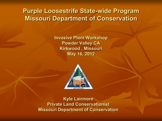 Purple Loosestrife State-wide Program
Missouri Department of Conservation

           Invasive Plant Workshop
               Powder Valley CA
              Kirkwood , Missouri
                  May 16, 2012




                Kyle Lairmore
        Private Land Conservationist
    Missouri Department of Conservation
 