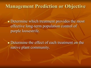 Management Prediction or Objective

   Determine which treatment provides the most
    effective long-term population control of
    purple loosestrife.

   Determine the effect of each treatment on the
    native plant community.
 