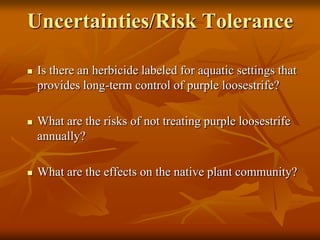 Uncertainties/Risk Tolerance

   Is there an herbicide labeled for aquatic settings that
    provides long-term control of purple loosestrife?

   What are the risks of not treating purple loosestrife
    annually?

   What are the effects on the native plant community?
 