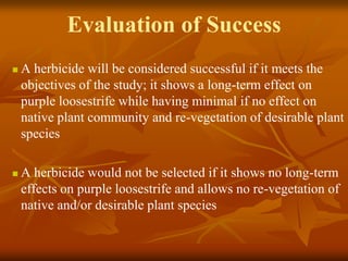 Evaluation of Success
   A herbicide will be considered successful if it meets the
    objectives of the study; it shows a long-term effect on
    purple loosestrife while having minimal if no effect on
    native plant community and re-vegetation of desirable plant
    species

   A herbicide would not be selected if it shows no long-term
    effects on purple loosestrife and allows no re-vegetation of
    native and/or desirable plant species
 