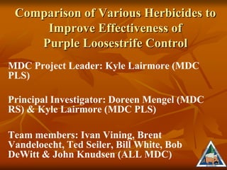 Comparison of Various Herbicides to
     Improve Effectiveness of
    Purple Loosestrife Control
MDC Project Leader: Kyle Lairmore (MDC
PLS)

Principal Investigator: Doreen Mengel (MDC
RS) & Kyle Lairmore (MDC PLS)

Team members: Ivan Vining, Brent
Vandeloecht, Ted Seiler, Bill White, Bob
DeWitt & John Knudsen (ALL MDC)
 