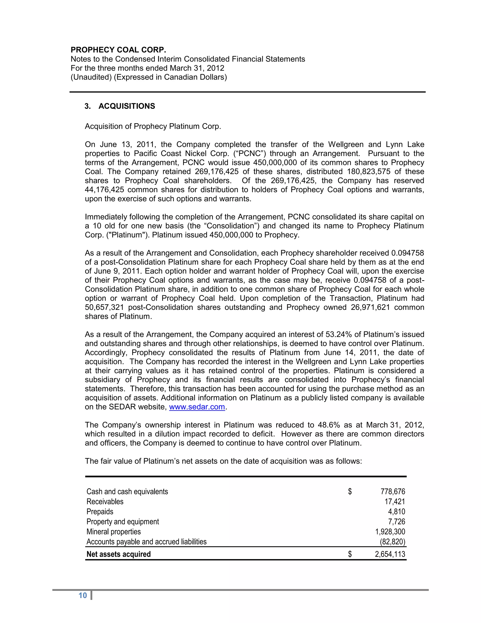 PROPHECY COAL CORP.
Notes to the Condensed Interim Consolidated Financial Statements
For the three months ended March 31, 2012
(Unaudited) (Expressed in Canadian Dollars)


   3. ACQUISITIONS

   Acquisition of Prophecy Platinum Corp.

   On June 13, 2011, the Company completed the transfer of the Wellgreen and Lynn Lake
   properties to Pacific Coast Nickel Corp. (“PCNC”) through an Arrangement. Pursuant to the
   terms of the Arrangement, PCNC would issue 450,000,000 of its common shares to Prophecy
   Coal. The Company retained 269,176,425 of these shares, distributed 180,823,575 of these
   shares to Prophecy Coal shareholders. Of the 269,176,425, the Company has reserved
   44,176,425 common shares for distribution to holders of Prophecy Coal options and warrants,
   upon the exercise of such options and warrants.

   Immediately following the completion of the Arrangement, PCNC consolidated its share capital on
   a 10 old for one new basis (the “Consolidation”) and changed its name to Prophecy Platinum
   Corp. ("Platinum"). Platinum issued 450,000,000 to Prophecy.

   As a result of the Arrangement and Consolidation, each Prophecy shareholder received 0.094758
   of a post-Consolidation Platinum share for each Prophecy Coal share held by them as at the end
   of June 9, 2011. Each option holder and warrant holder of Prophecy Coal will, upon the exercise
   of their Prophecy Coal options and warrants, as the case may be, receive 0.094758 of a post-
   Consolidation Platinum share, in addition to one common share of Prophecy Coal for each whole
   option or warrant of Prophecy Coal held. Upon completion of the Transaction, Platinum had
   50,657,321 post-Consolidation shares outstanding and Prophecy owned 26,971,621 common
   shares of Platinum.

   As a result of the Arrangement, the Company acquired an interest of 53.24% of Platinum’s issued
   and outstanding shares and through other relationships, is deemed to have control over Platinum.
   Accordingly, Prophecy consolidated the results of Platinum from June 14, 2011, the date of
   acquisition. The Company has recorded the interest in the Wellgreen and Lynn Lake properties
   at their carrying values as it has retained control of the properties. Platinum is considered a
   subsidiary of Prophecy and its financial results are consolidated into Prophecy’s financial
   statements. Therefore, this transaction has been accounted for using the purchase method as an
   acquisition of assets. Additional information on Platinum as a publicly listed company is available
   on the SEDAR website, www.sedar.com.

   The Company’s ownership interest in Platinum was reduced to 48.6% as at March 31, 2012,
   which resulted in a dilution impact recorded to deficit. However as there are common directors
   and officers, the Company is deemed to continue to have control over Platinum.

   The fair value of Platinum’s net assets on the date of acquisition was as follows:


    Cash and cash equivalents                                                   $         778,676
    Receivables                                                                             17,421
    Prepaids                                                                                 4,810
    Property and equipment                                                                   7,726
    Mineral properties                                                                  1,928,300
    Accounts payable and accrued liabilities                                              (82,820)
    Net assets acquired                                                         $       2,654,113




  10
 