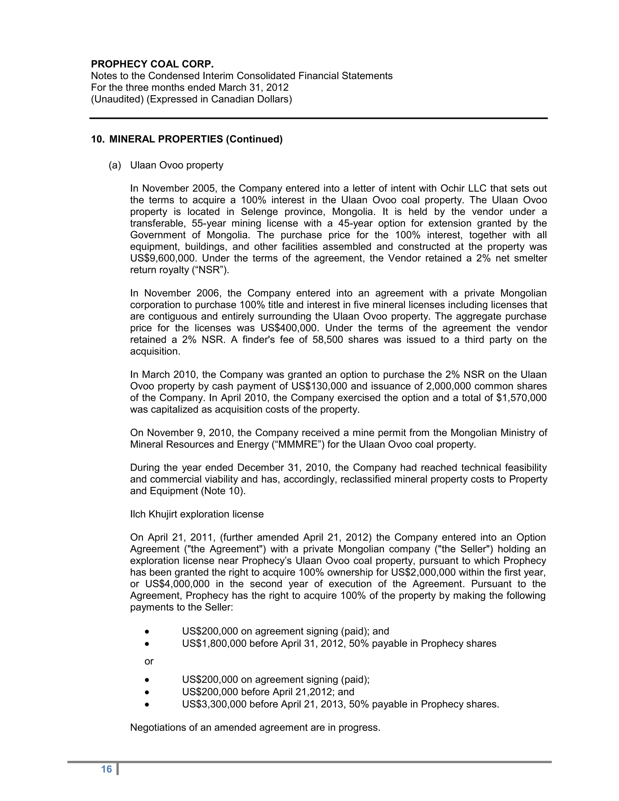PROPHECY COAL CORP.
Notes to the Condensed Interim Consolidated Financial Statements
For the three months ended March 31, 2012
(Unaudited) (Expressed in Canadian Dollars)


10. MINERAL PROPERTIES (Continued)

   (a) Ulaan Ovoo property

        In November 2005, the Company entered into a letter of intent with Ochir LLC that sets out
        the terms to acquire a 100% interest in the Ulaan Ovoo coal property. The Ulaan Ovoo
        property is located in Selenge province, Mongolia. It is held by the vendor under a
        transferable, 55-year mining license with a 45-year option for extension granted by the
        Government of Mongolia. The purchase price for the 100% interest, together with all
        equipment, buildings, and other facilities assembled and constructed at the property was
        US$9,600,000. Under the terms of the agreement, the Vendor retained a 2% net smelter
        return royalty (“NSR”).

        In November 2006, the Company entered into an agreement with a private Mongolian
        corporation to purchase 100% title and interest in five mineral licenses including licenses that
        are contiguous and entirely surrounding the Ulaan Ovoo property. The aggregate purchase
        price for the licenses was US$400,000. Under the terms of the agreement the vendor
        retained a 2% NSR. A finder's fee of 58,500 shares was issued to a third party on the
        acquisition.

        In March 2010, the Company was granted an option to purchase the 2% NSR on the Ulaan
        Ovoo property by cash payment of US$130,000 and issuance of 2,000,000 common shares
        of the Company. In April 2010, the Company exercised the option and a total of $1,570,000
        was capitalized as acquisition costs of the property.

        On November 9, 2010, the Company received a mine permit from the Mongolian Ministry of
        Mineral Resources and Energy (“MMMRE”) for the Ulaan Ovoo coal property.

        During the year ended December 31, 2010, the Company had reached technical feasibility
        and commercial viability and has, accordingly, reclassified mineral property costs to Property
        and Equipment (Note 10).

        Ilch Khujirt exploration license

        On April 21, 2011, (further amended April 21, 2012) the Company entered into an Option
        Agreement ("the Agreement") with a private Mongolian company ("the Seller") holding an
        exploration license near Prophecy’s Ulaan Ovoo coal property, pursuant to which Prophecy
        has been granted the right to acquire 100% ownership for US$2,000,000 within the first year,
        or US$4,000,000 in the second year of execution of the Agreement. Pursuant to the
        Agreement, Prophecy has the right to acquire 100% of the property by making the following
        payments to the Seller:

                   US$200,000 on agreement signing (paid); and
                   US$1,800,000 before April 31, 2012, 50% payable in Prophecy shares
           or
                   US$200,000 on agreement signing (paid);
                   US$200,000 before April 21,2012; and
                   US$3,300,000 before April 21, 2013, 50% payable in Prophecy shares.

        Negotiations of an amended agreement are in progress.



  16
 