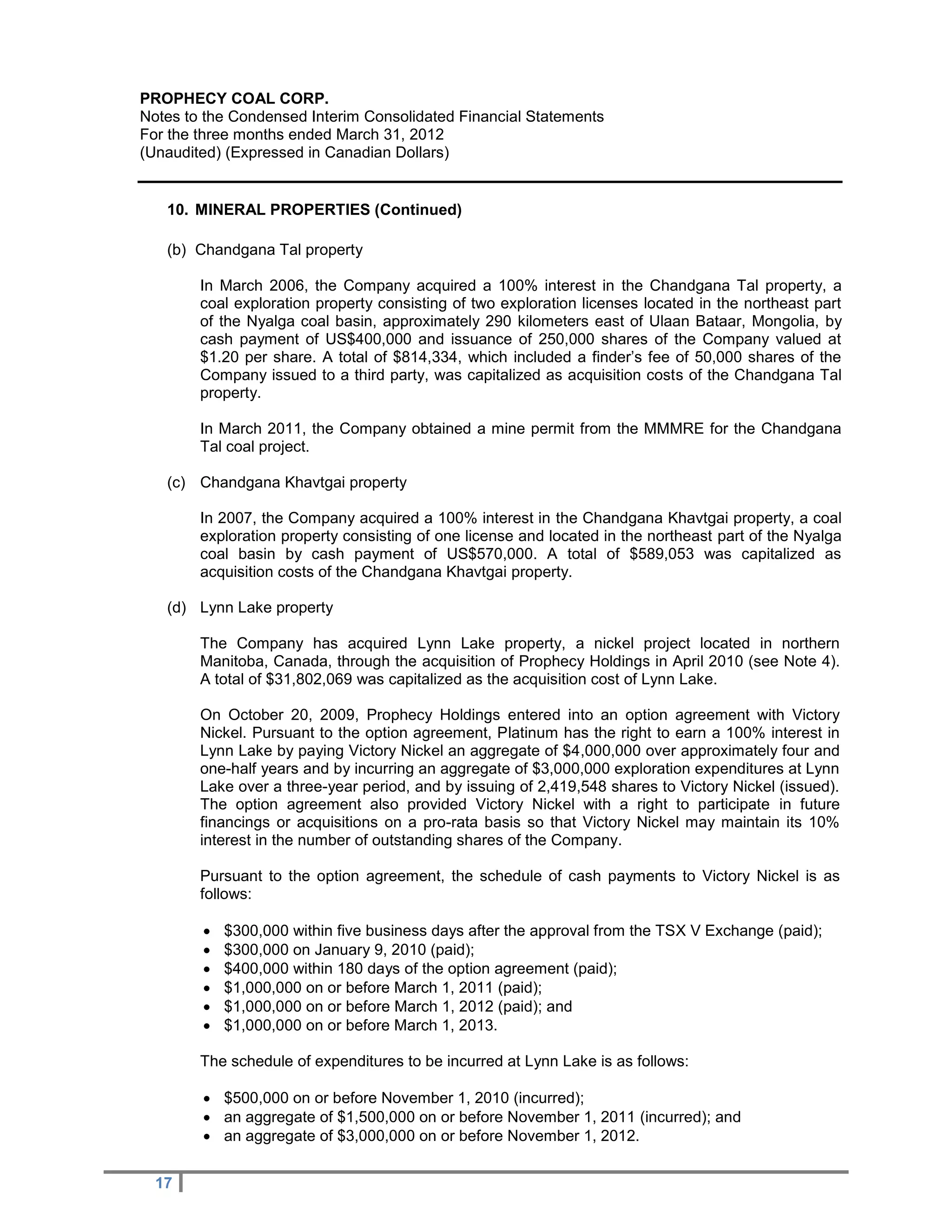 PROPHECY COAL CORP.
Notes to the Condensed Interim Consolidated Financial Statements
For the three months ended March 31, 2012
(Unaudited) (Expressed in Canadian Dollars)


   10. MINERAL PROPERTIES (Continued)

   (b) Chandgana Tal property

        In March 2006, the Company acquired a 100% interest in the Chandgana Tal property, a
        coal exploration property consisting of two exploration licenses located in the northeast part
        of the Nyalga coal basin, approximately 290 kilometers east of Ulaan Bataar, Mongolia, by
        cash payment of US$400,000 and issuance of 250,000 shares of the Company valued at
        $1.20 per share. A total of $814,334, which included a finder’s fee of 50,000 shares of the
        Company issued to a third party, was capitalized as acquisition costs of the Chandgana Tal
        property.

        In March 2011, the Company obtained a mine permit from the MMMRE for the Chandgana
        Tal coal project.

   (c) Chandgana Khavtgai property

        In 2007, the Company acquired a 100% interest in the Chandgana Khavtgai property, a coal
        exploration property consisting of one license and located in the northeast part of the Nyalga
        coal basin by cash payment of US$570,000. A total of $589,053 was capitalized as
        acquisition costs of the Chandgana Khavtgai property.

   (d) Lynn Lake property

        The Company has acquired Lynn Lake property, a nickel project located in northern
        Manitoba, Canada, through the acquisition of Prophecy Holdings in April 2010 (see Note 4).
        A total of $31,802,069 was capitalized as the acquisition cost of Lynn Lake.

        On October 20, 2009, Prophecy Holdings entered into an option agreement with Victory
        Nickel. Pursuant to the option agreement, Platinum has the right to earn a 100% interest in
        Lynn Lake by paying Victory Nickel an aggregate of $4,000,000 over approximately four and
        one-half years and by incurring an aggregate of $3,000,000 exploration expenditures at Lynn
        Lake over a three-year period, and by issuing of 2,419,548 shares to Victory Nickel (issued).
        The option agreement also provided Victory Nickel with a right to participate in future
        financings or acquisitions on a pro-rata basis so that Victory Nickel may maintain its 10%
        interest in the number of outstanding shares of the Company.

        Pursuant to the option agreement, the schedule of cash payments to Victory Nickel is as
        follows:

           $300,000 within five business days after the approval from the TSX V Exchange (paid);
           $300,000 on January 9, 2010 (paid);
           $400,000 within 180 days of the option agreement (paid);
           $1,000,000 on or before March 1, 2011 (paid);
           $1,000,000 on or before March 1, 2012 (paid); and
           $1,000,000 on or before March 1, 2013.

        The schedule of expenditures to be incurred at Lynn Lake is as follows:

         $500,000 on or before November 1, 2010 (incurred);
         an aggregate of $1,500,000 on or before November 1, 2011 (incurred); and
         an aggregate of $3,000,000 on or before November 1, 2012.


  17
 