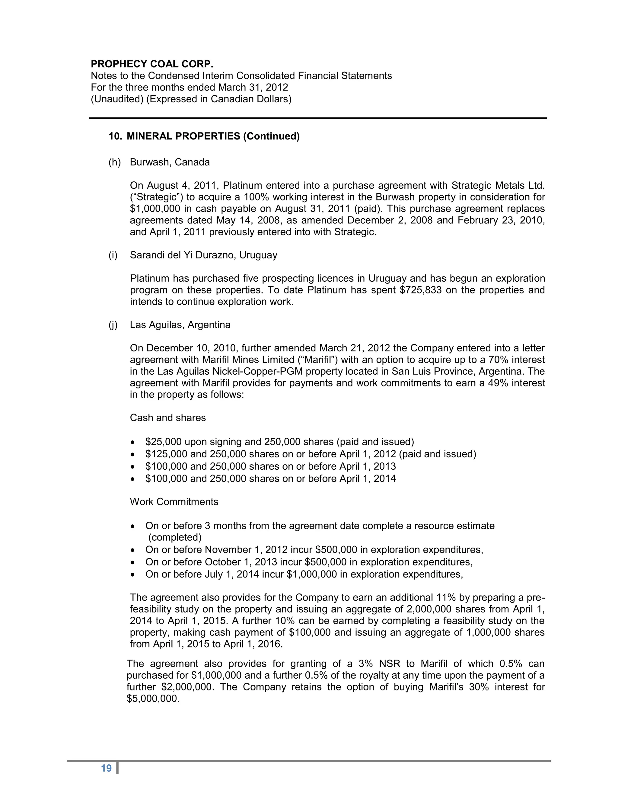 PROPHECY COAL CORP.
Notes to the Condensed Interim Consolidated Financial Statements
For the three months ended March 31, 2012
(Unaudited) (Expressed in Canadian Dollars)


   10. MINERAL PROPERTIES (Continued)

   (h) Burwash, Canada

         On August 4, 2011, Platinum entered into a purchase agreement with Strategic Metals Ltd.
         (“Strategic”) to acquire a 100% working interest in the Burwash property in consideration for
         $1,000,000 in cash payable on August 31, 2011 (paid). This purchase agreement replaces
         agreements dated May 14, 2008, as amended December 2, 2008 and February 23, 2010,
         and April 1, 2011 previously entered into with Strategic.

   (i)   Sarandi del Yi Durazno, Uruguay

         Platinum has purchased five prospecting licences in Uruguay and has begun an exploration
         program on these properties. To date Platinum has spent $725,833 on the properties and
         intends to continue exploration work.

   (j)   Las Aguilas, Argentina

         On December 10, 2010, further amended March 21, 2012 the Company entered into a letter
         agreement with Marifil Mines Limited (“Marifil”) with an option to acquire up to a 70% interest
         in the Las Aguilas Nickel-Copper-PGM property located in San Luis Province, Argentina. The
         agreement with Marifil provides for payments and work commitments to earn a 49% interest
         in the property as follows:

         Cash and shares

            $25,000 upon signing and 250,000 shares (paid and issued)
            $125,000 and 250,000 shares on or before April 1, 2012 (paid and issued)
            $100,000 and 250,000 shares on or before April 1, 2013
            $100,000 and 250,000 shares on or before April 1, 2014

         Work Commitments

            On or before 3 months from the agreement date complete a resource estimate
             (completed)
            On or before November 1, 2012 incur $500,000 in exploration expenditures,
            On or before October 1, 2013 incur $500,000 in exploration expenditures,
            On or before July 1, 2014 incur $1,000,000 in exploration expenditures,

         The agreement also provides for the Company to earn an additional 11% by preparing a pre-
         feasibility study on the property and issuing an aggregate of 2,000,000 shares from April 1,
         2014 to April 1, 2015. A further 10% can be earned by completing a feasibility study on the
         property, making cash payment of $100,000 and issuing an aggregate of 1,000,000 shares
         from April 1, 2015 to April 1, 2016.
         The agreement also provides for granting of a 3% NSR to Marifil of which 0.5% can
         purchased for $1,000,000 and a further 0.5% of the royalty at any time upon the payment of a
         further $2,000,000. The Company retains the option of buying Marifil’s 30% interest for
         $5,000,000.




  19
 