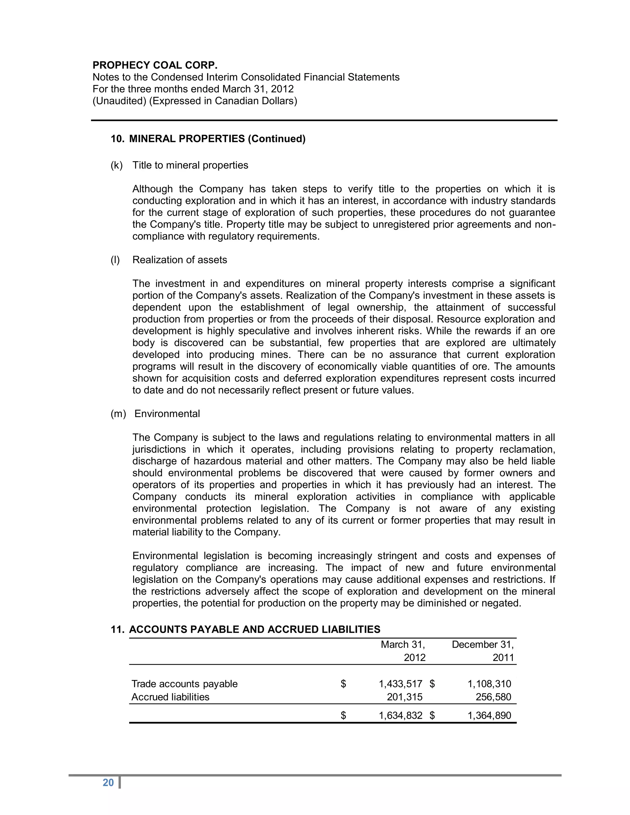PROPHECY COAL CORP.
Notes to the Condensed Interim Consolidated Financial Statements
For the three months ended March 31, 2012
(Unaudited) (Expressed in Canadian Dollars)


   10. MINERAL PROPERTIES (Continued)

   (k) Title to mineral properties

         Although the Company has taken steps to verify title to the properties on which it is
         conducting exploration and in which it has an interest, in accordance with industry standards
         for the current stage of exploration of such properties, these procedures do not guarantee
         the Company's title. Property title may be subject to unregistered prior agreements and non-
         compliance with regulatory requirements.

   (l)   Realization of assets

         The investment in and expenditures on mineral property interests comprise a significant
         portion of the Company's assets. Realization of the Company's investment in these assets is
         dependent upon the establishment of legal ownership, the attainment of successful
         production from properties or from the proceeds of their disposal. Resource exploration and
         development is highly speculative and involves inherent risks. While the rewards if an ore
         body is discovered can be substantial, few properties that are explored are ultimately
         developed into producing mines. There can be no assurance that current exploration
         programs will result in the discovery of economically viable quantities of ore. The amounts
         shown for acquisition costs and deferred exploration expenditures represent costs incurred
         to date and do not necessarily reflect present or future values.

   (m) Environmental

         The Company is subject to the laws and regulations relating to environmental matters in all
         jurisdictions in which it operates, including provisions relating to property reclamation,
         discharge of hazardous material and other matters. The Company may also be held liable
         should environmental problems be discovered that were caused by former owners and
         operators of its properties and properties in which it has previously had an interest. The
         Company conducts its mineral exploration activities in compliance with applicable
         environmental protection legislation. The Company is not aware of any existing
         environmental problems related to any of its current or former properties that may result in
         material liability to the Company.

         Environmental legislation is becoming increasingly stringent and costs and expenses of
         regulatory compliance are increasing. The impact of new and future environmental
         legislation on the Company's operations may cause additional expenses and restrictions. If
         the restrictions adversely affect the scope of exploration and development on the mineral
         properties, the potential for production on the property may be diminished or negated.

   11. ACCOUNTS PAYABLE AND ACCRUED LIABILITIES
                                                               March 31,       December 31,
                                                                   2012               2011

         Trade accounts payable                       $        1,433,517 $        1,108,310
         Accrued liabilities                                     201,315            256,580
                                                      $        1,634,832 $        1,364,890




  20
 
