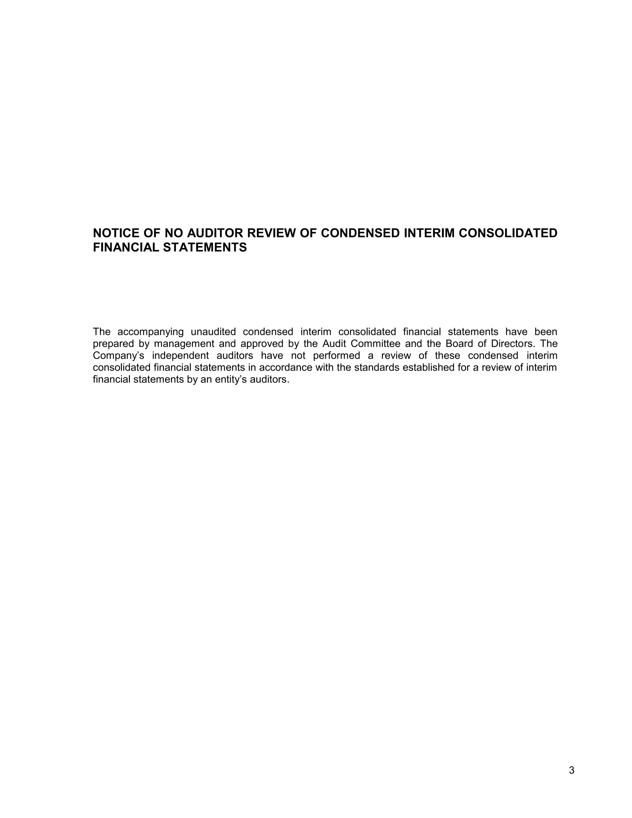 NOTICE OF NO AUDITOR REVIEW OF CONDENSED INTERIM CONSOLIDATED
FINANCIAL STATEMENTS




The accompanying unaudited condensed interim consolidated financial statements have been
prepared by management and approved by the Audit Committee and the Board of Directors. The
Company’s independent auditors have not performed a review of these condensed interim
consolidated financial statements in accordance with the standards established for a review of interim
financial statements by an entity’s auditors.




                                                                                                         3
 