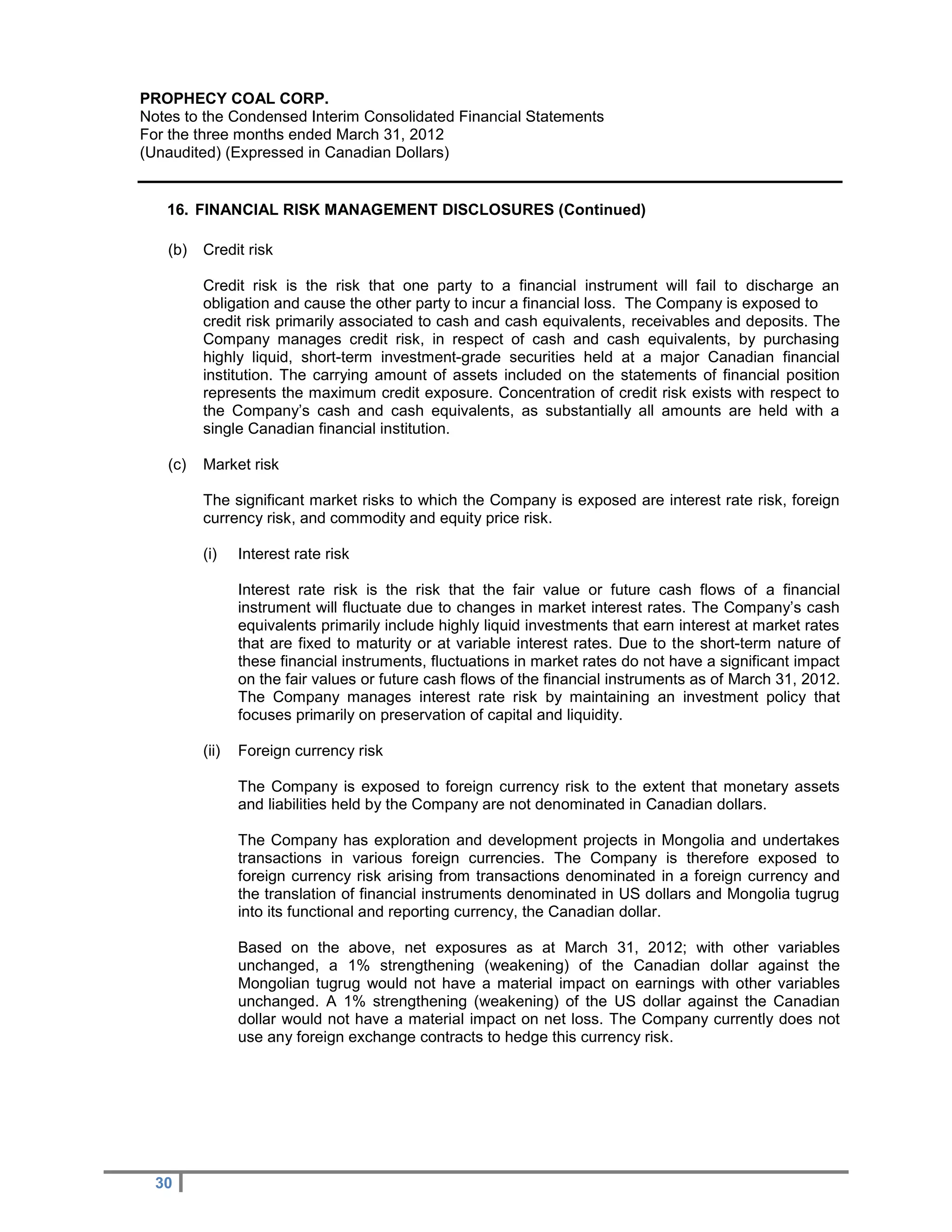 PROPHECY COAL CORP.
Notes to the Condensed Interim Consolidated Financial Statements
For the three months ended March 31, 2012
(Unaudited) (Expressed in Canadian Dollars)


   16. FINANCIAL RISK MANAGEMENT DISCLOSURES (Continued)

   (b)   Credit risk

         Credit risk is the risk that one party to a financial instrument will fail to discharge an
         obligation and cause the other party to incur a financial loss. The Company is exposed to
         credit risk primarily associated to cash and cash equivalents, receivables and deposits. The
         Company manages credit risk, in respect of cash and cash equivalents, by purchasing
         highly liquid, short-term investment-grade securities held at a major Canadian financial
         institution. The carrying amount of assets included on the statements of financial position
         represents the maximum credit exposure. Concentration of credit risk exists with respect to
         the Company’s cash and cash equivalents, as substantially all amounts are held with a
         single Canadian financial institution.

   (c)   Market risk

         The significant market risks to which the Company is exposed are interest rate risk, foreign
         currency risk, and commodity and equity price risk.

         (i)    Interest rate risk

                Interest rate risk is the risk that the fair value or future cash flows of a financial
                instrument will fluctuate due to changes in market interest rates. The Company’s cash
                equivalents primarily include highly liquid investments that earn interest at market rates
                that are fixed to maturity or at variable interest rates. Due to the short-term nature of
                these financial instruments, fluctuations in market rates do not have a significant impact
                on the fair values or future cash flows of the financial instruments as of March 31, 2012.
                The Company manages interest rate risk by maintaining an investment policy that
                focuses primarily on preservation of capital and liquidity.

         (ii)   Foreign currency risk

                The Company is exposed to foreign currency risk to the extent that monetary assets
                and liabilities held by the Company are not denominated in Canadian dollars.

                The Company has exploration and development projects in Mongolia and undertakes
                transactions in various foreign currencies. The Company is therefore exposed to
                foreign currency risk arising from transactions denominated in a foreign currency and
                the translation of financial instruments denominated in US dollars and Mongolia tugrug
                into its functional and reporting currency, the Canadian dollar.

                Based on the above, net exposures as at March 31, 2012; with other variables
                unchanged, a 1% strengthening (weakening) of the Canadian dollar against the
                Mongolian tugrug would not have a material impact on earnings with other variables
                unchanged. A 1% strengthening (weakening) of the US dollar against the Canadian
                dollar would not have a material impact on net loss. The Company currently does not
                use any foreign exchange contracts to hedge this currency risk.




  30
 