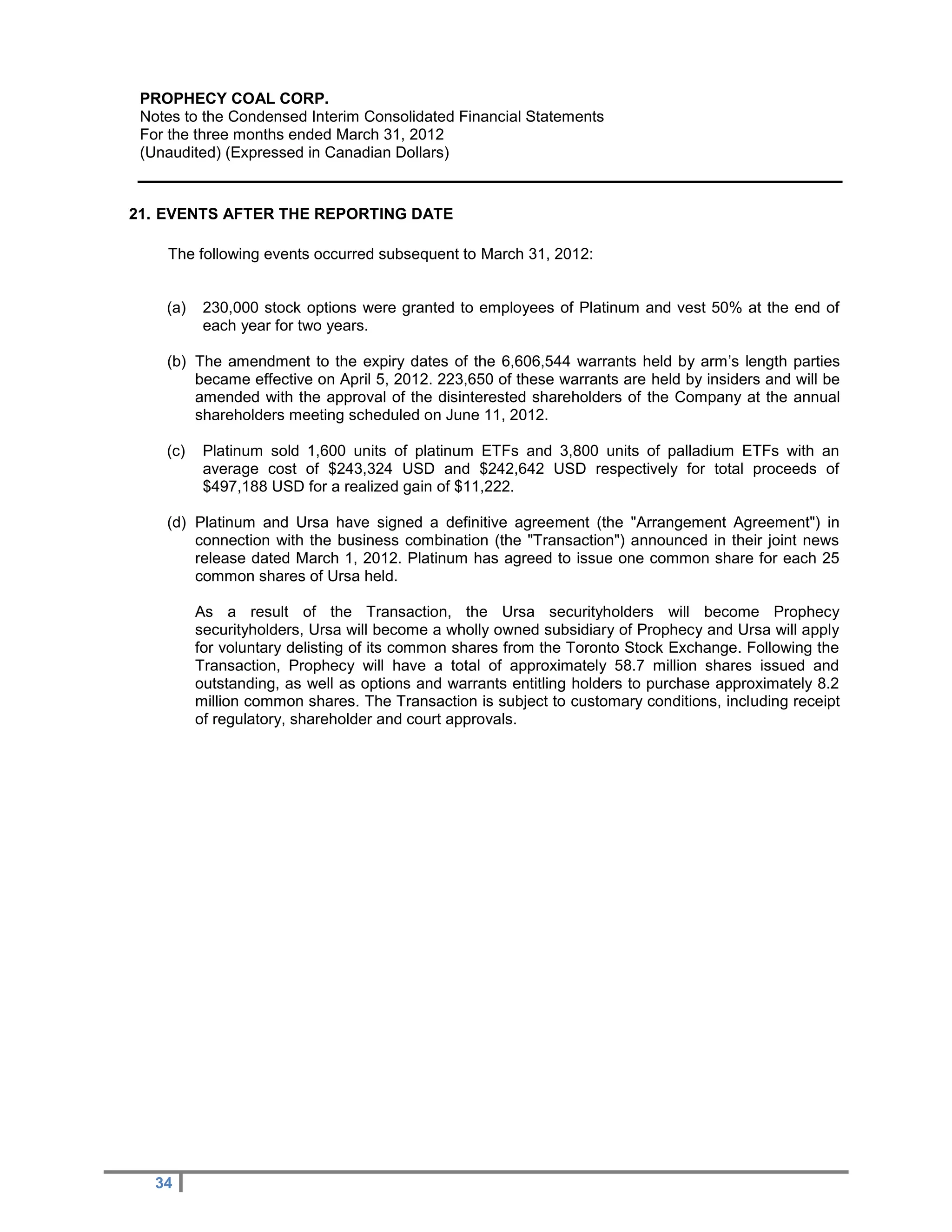 PROPHECY COAL CORP.
 Notes to the Condensed Interim Consolidated Financial Statements
 For the three months ended March 31, 2012
 (Unaudited) (Expressed in Canadian Dollars)


21. EVENTS AFTER THE REPORTING DATE

    The following events occurred subsequent to March 31, 2012:


    (a)    230,000 stock options were granted to employees of Platinum and vest 50% at the end of
           each year for two years.

    (b) The amendment to the expiry dates of the 6,606,544 warrants held by arm’s length parties
        became effective on April 5, 2012. 223,650 of these warrants are held by insiders and will be
        amended with the approval of the disinterested shareholders of the Company at the annual
        shareholders meeting scheduled on June 11, 2012.

    (c)    Platinum sold 1,600 units of platinum ETFs and 3,800 units of palladium ETFs with an
           average cost of $243,324 USD and $242,642 USD respectively for total proceeds of
           $497,188 USD for a realized gain of $11,222.

    (d) Platinum and Ursa have signed a definitive agreement (the "Arrangement Agreement") in
        connection with the business combination (the "Transaction") announced in their joint news
        release dated March 1, 2012. Platinum has agreed to issue one common share for each 25
        common shares of Ursa held.

          As a result of the Transaction, the Ursa securityholders will become Prophecy
          securityholders, Ursa will become a wholly owned subsidiary of Prophecy and Ursa will apply
          for voluntary delisting of its common shares from the Toronto Stock Exchange. Following the
          Transaction, Prophecy will have a total of approximately 58.7 million shares issued and
          outstanding, as well as options and warrants entitling holders to purchase approximately 8.2
          million common shares. The Transaction is subject to customary conditions, including receipt
          of regulatory, shareholder and court approvals.




   34
 
