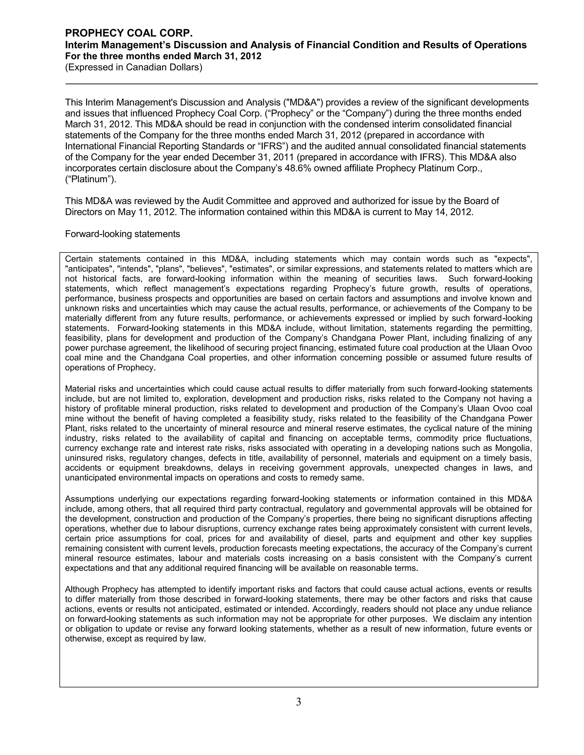 PROPHECY COAL CORP.
Interim Management’s Discussion and Analysis of Financial Condition and Results of Operations
For the three months ended March 31, 2012
(Expressed in Canadian Dollars)


This Interim Management's Discussion and Analysis ("MD&A") provides a review of the significant developments
and issues that influenced Prophecy Coal Corp. (“Prophecy” or the “Company”) during the three months ended
March 31, 2012. This MD&A should be read in conjunction with the condensed interim consolidated financial
statements of the Company for the three months ended March 31, 2012 (prepared in accordance with
International Financial Reporting Standards or “IFRS”) and the audited annual consolidated financial statements
of the Company for the year ended December 31, 2011 (prepared in accordance with IFRS). This MD&A also
incorporates certain disclosure about the Company’s 48.6% owned affiliate Prophecy Platinum Corp.,
(“Platinum”).

This MD&A was reviewed by the Audit Committee and approved and authorized for issue by the Board of
Directors on May 11, 2012. The information contained within this MD&A is current to May 14, 2012.

Forward-looking statements

Certain statements contained in this MD&A, including statements which may contain words such as "expects",
"anticipates", "intends", "plans", "believes", "estimates", or similar expressions, and statements related to matters which are
not historical facts, are forward-looking information within the meaning of securities laws. Such forward-looking
statements, which reflect management’s expectations regarding Prophecy’s future growth, results of operations,
performance, business prospects and opportunities are based on certain factors and assumptions and involve known and
unknown risks and uncertainties which may cause the actual results, performance, or achievements of the Company to be
materially different from any future results, performance, or achievements expressed or implied by such forward-looking
statements. Forward-looking statements in this MD&A include, without limitation, statements regarding the permitting,
feasibility, plans for development and production of the Company’s Chandgana Power Plant, including finalizing of any
power purchase agreement, the likelihood of securing project financing, estimated future coal production at the Ulaan Ovoo
coal mine and the Chandgana Coal properties, and other information concerning possible or assumed future results of
operations of Prophecy.

Material risks and uncertainties which could cause actual results to differ materially from such forward-looking statements
include, but are not limited to, exploration, development and production risks, risks related to the Company not having a
history of profitable mineral production, risks related to development and production of the Company’s Ulaan Ovoo coal
mine without the benefit of having completed a feasibility study, risks related to the feasibility of the Chandgana Power
Plant, risks related to the uncertainty of mineral resource and mineral reserve estimates, the cyclical nature of the mining
industry, risks related to the availability of capital and financing on acceptable terms, commodity price fluctuations,
currency exchange rate and interest rate risks, risks associated with operating in a developing nations such as Mongolia,
uninsured risks, regulatory changes, defects in title, availability of personnel, materials and equipment on a timely basis,
accidents or equipment breakdowns, delays in receiving government approvals, unexpected changes in laws, and
unanticipated environmental impacts on operations and costs to remedy same.

Assumptions underlying our expectations regarding forward-looking statements or information contained in this MD&A
include, among others, that all required third party contractual, regulatory and governmental approvals will be obtained for
the development, construction and production of the Company’s properties, there being no significant disruptions affecting
operations, whether due to labour disruptions, currency exchange rates being approximately consistent with current levels,
certain price assumptions for coal, prices for and availability of diesel, parts and equipment and other key supplies
remaining consistent with current levels, production forecasts meeting expectations, the accuracy of the Company’s current
mineral resource estimates, labour and materials costs increasing on a basis consistent with the Company’s current
expectations and that any additional required financing will be available on reasonable terms.

Although Prophecy has attempted to identify important risks and factors that could cause actual actions, events or results
to differ materially from those described in forward-looking statements, there may be other factors and risks that cause
actions, events or results not anticipated, estimated or intended. Accordingly, readers should not place any undue reliance
on forward-looking statements as such information may not be appropriate for other purposes. We disclaim any intention
or obligation to update or revise any forward looking statements, whether as a result of new information, future events or
otherwise, except as required by law.




                                                              3
 