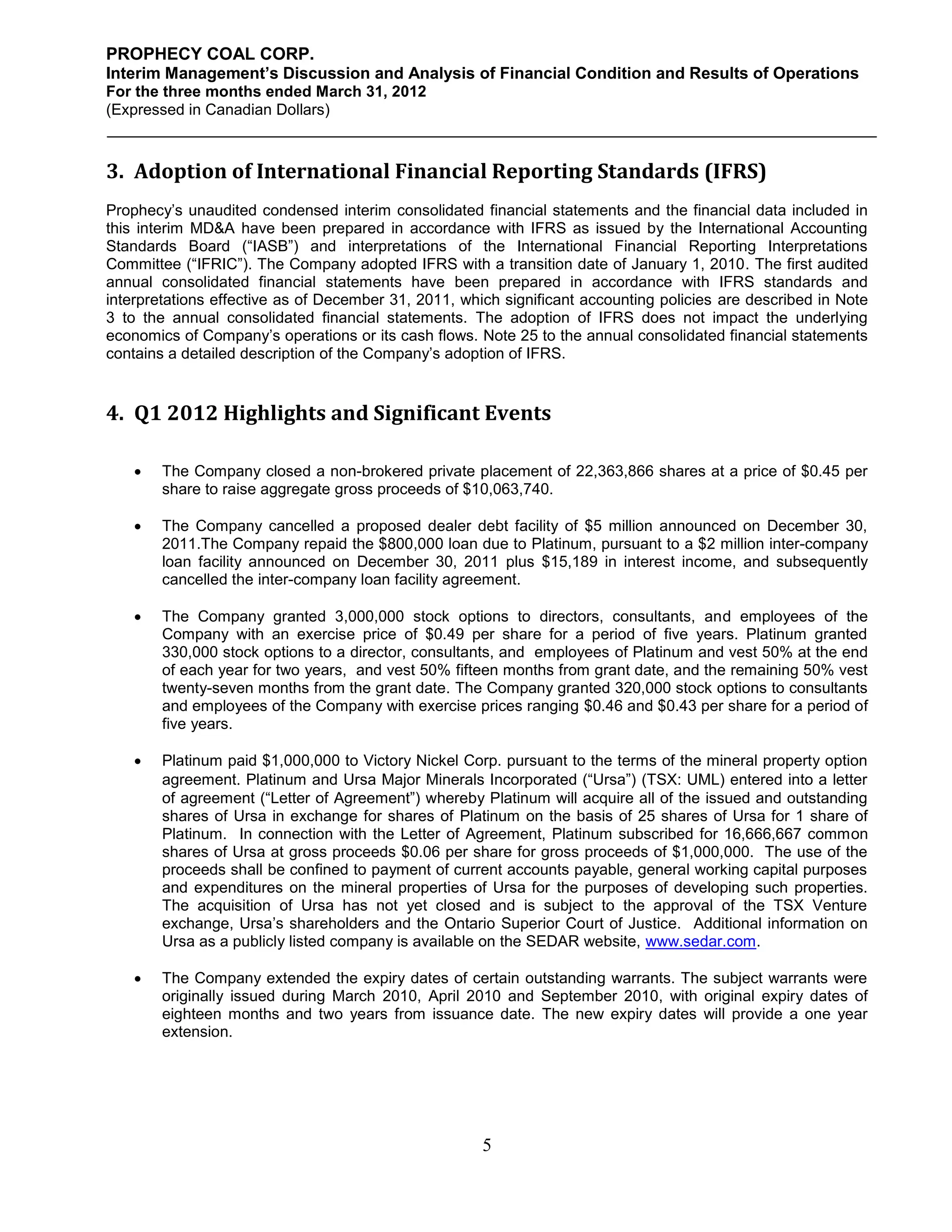 PROPHECY COAL CORP.
Interim Management’s Discussion and Analysis of Financial Condition and Results of Operations
For the three months ended March 31, 2012
(Expressed in Canadian Dollars)



3. Adoption of International Financial Reporting Standards (IFRS)
Prophecy’s unaudited condensed interim consolidated financial statements and the financial data included in
this interim MD&A have been prepared in accordance with IFRS as issued by the International Accounting
Standards Board (“IASB”) and interpretations of the International Financial Reporting Interpretations
Committee (“IFRIC”). The Company adopted IFRS with a transition date of January 1, 2010. The first audited
annual consolidated financial statements have been prepared in accordance with IFRS standards and
interpretations effective as of December 31, 2011, which significant accounting policies are described in Note
3 to the annual consolidated financial statements. The adoption of IFRS does not impact the underlying
economics of Company’s operations or its cash flows. Note 25 to the annual consolidated financial statements
contains a detailed description of the Company’s adoption of IFRS.


4. Q1 2012 Highlights and Significant Events

       The Company closed a non-brokered private placement of 22,363,866 shares at a price of $0.45 per
        share to raise aggregate gross proceeds of $10,063,740.

       The Company cancelled a proposed dealer debt facility of $5 million announced on December 30,
        2011.The Company repaid the $800,000 loan due to Platinum, pursuant to a $2 million inter-company
        loan facility announced on December 30, 2011 plus $15,189 in interest income, and subsequently
        cancelled the inter-company loan facility agreement.

       The Company granted 3,000,000 stock options to directors, consultants, and employees of the
        Company with an exercise price of $0.49 per share for a period of five years. Platinum granted
        330,000 stock options to a director, consultants, and employees of Platinum and vest 50% at the end
        of each year for two years, and vest 50% fifteen months from grant date, and the remaining 50% vest
        twenty-seven months from the grant date. The Company granted 320,000 stock options to consultants
        and employees of the Company with exercise prices ranging $0.46 and $0.43 per share for a period of
        five years.

       Platinum paid $1,000,000 to Victory Nickel Corp. pursuant to the terms of the mineral property option
        agreement. Platinum and Ursa Major Minerals Incorporated (“Ursa”) (TSX: UML) entered into a letter
        of agreement (“Letter of Agreement”) whereby Platinum will acquire all of the issued and outstanding
        shares of Ursa in exchange for shares of Platinum on the basis of 25 shares of Ursa for 1 share of
        Platinum. In connection with the Letter of Agreement, Platinum subscribed for 16,666,667 common
        shares of Ursa at gross proceeds $0.06 per share for gross proceeds of $1,000,000. The use of the
        proceeds shall be confined to payment of current accounts payable, general working capital purposes
        and expenditures on the mineral properties of Ursa for the purposes of developing such properties.
        The acquisition of Ursa has not yet closed and is subject to the approval of the TSX Venture
        exchange, Ursa’s shareholders and the Ontario Superior Court of Justice. Additional information on
        Ursa as a publicly listed company is available on the SEDAR website, www.sedar.com.

       The Company extended the expiry dates of certain outstanding warrants. The subject warrants were
        originally issued during March 2010, April 2010 and September 2010, with original expiry dates of
        eighteen months and two years from issuance date. The new expiry dates will provide a one year
        extension.




                                                      5
 
