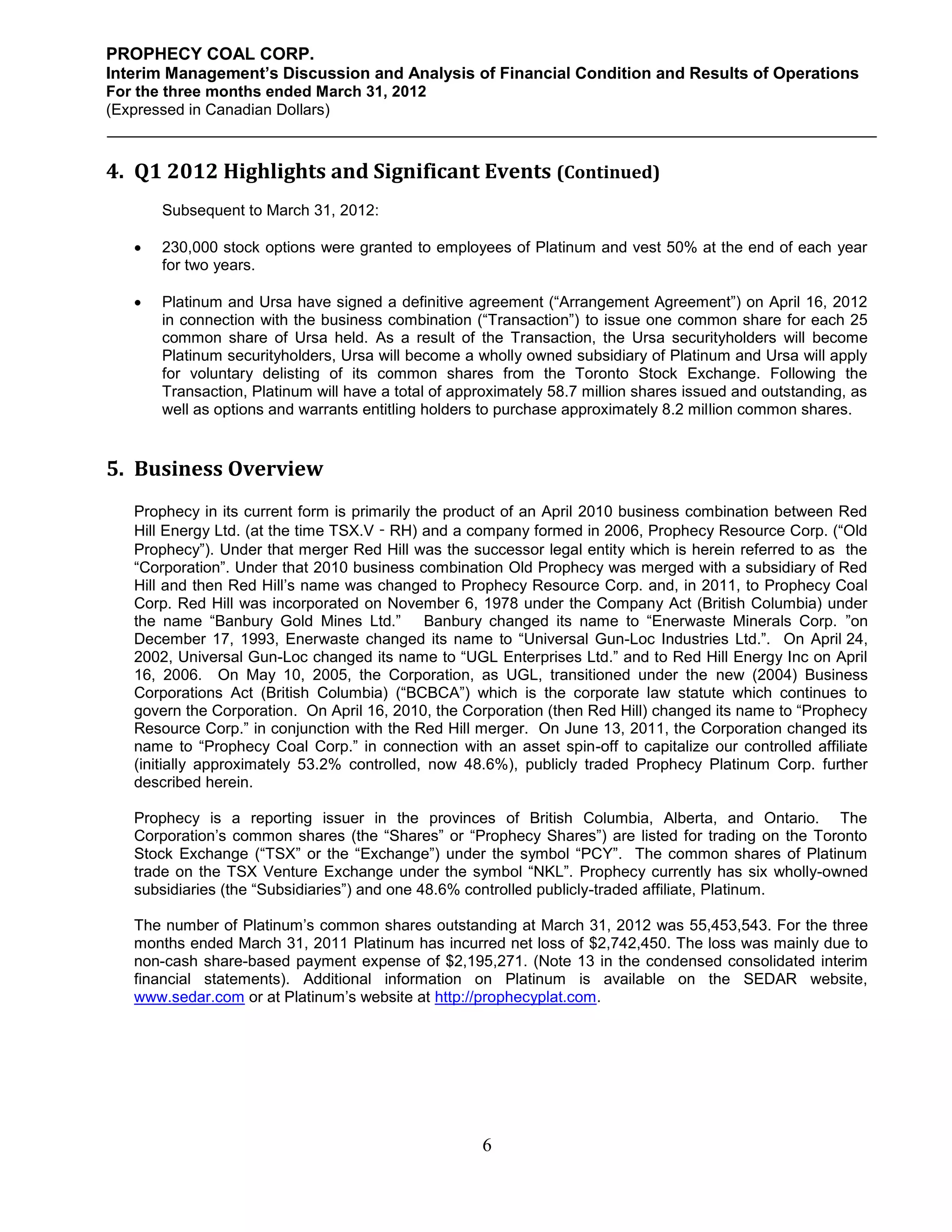 PROPHECY COAL CORP.
Interim Management’s Discussion and Analysis of Financial Condition and Results of Operations
For the three months ended March 31, 2012
(Expressed in Canadian Dollars)



4. Q1 2012 Highlights and Significant Events (Continued)
       Subsequent to March 31, 2012:

      230,000 stock options were granted to employees of Platinum and vest 50% at the end of each year
       for two years.

      Platinum and Ursa have signed a definitive agreement (“Arrangement Agreement”) on April 16, 2012
       in connection with the business combination (“Transaction”) to issue one common share for each 25
       common share of Ursa held. As a result of the Transaction, the Ursa securityholders will become
       Platinum securityholders, Ursa will become a wholly owned subsidiary of Platinum and Ursa will apply
       for voluntary delisting of its common shares from the Toronto Stock Exchange. Following the
       Transaction, Platinum will have a total of approximately 58.7 million shares issued and outstanding, as
       well as options and warrants entitling holders to purchase approximately 8.2 million common shares.


5. Business Overview
   Prophecy in its current form is primarily the product of an April 2010 business combination between Red
   Hill Energy Ltd. (at the time TSX.V‐RH) and a company formed in 2006, Prophecy Resource Corp. (“Old
   Prophecy”). Under that merger Red Hill was the successor legal entity which is herein referred to as the
   “Corporation”. Under that 2010 business combination Old Prophecy was merged with a subsidiary of Red
   Hill and then Red Hill’s name was changed to Prophecy Resource Corp. and, in 2011, to Prophecy Coal
   Corp. Red Hill was incorporated on November 6, 1978 under the Company Act (British Columbia) under
   the name “Banbury Gold Mines Ltd.” Banbury changed its name to “Enerwaste Minerals Corp. ”on
   December 17, 1993, Enerwaste changed its name to “Universal Gun-Loc Industries Ltd.”. On April 24,
   2002, Universal Gun-Loc changed its name to “UGL Enterprises Ltd.” and to Red Hill Energy Inc on April
   16, 2006. On May 10, 2005, the Corporation, as UGL, transitioned under the new (2004) Business
   Corporations Act (British Columbia) (“BCBCA”) which is the corporate law statute which continues to
   govern the Corporation. On April 16, 2010, the Corporation (then Red Hill) changed its name to “Prophecy
   Resource Corp.” in conjunction with the Red Hill merger. On June 13, 2011, the Corporation changed its
   name to “Prophecy Coal Corp.” in connection with an asset spin-off to capitalize our controlled affiliate
   (initially approximately 53.2% controlled, now 48.6%), publicly traded Prophecy Platinum Corp. further
   described herein.

   Prophecy is a reporting issuer in the provinces of British Columbia, Alberta, and Ontario. The
   Corporation’s common shares (the “Shares” or “Prophecy Shares”) are listed for trading on the Toronto
   Stock Exchange (“TSX” or the “Exchange”) under the symbol “PCY”. The common shares of Platinum
   trade on the TSX Venture Exchange under the symbol “NKL”. Prophecy currently has six wholly-owned
   subsidiaries (the “Subsidiaries”) and one 48.6% controlled publicly-traded affiliate, Platinum.

   The number of Platinum’s common shares outstanding at March 31, 2012 was 55,453,543. For the three
   months ended March 31, 2011 Platinum has incurred net loss of $2,742,450. The loss was mainly due to
   non-cash share-based payment expense of $2,195,271. (Note 13 in the condensed consolidated interim
   financial statements). Additional information on Platinum is available on the SEDAR website,
   www.sedar.com or at Platinum’s website at http://prophecyplat.com.




                                                     6
 