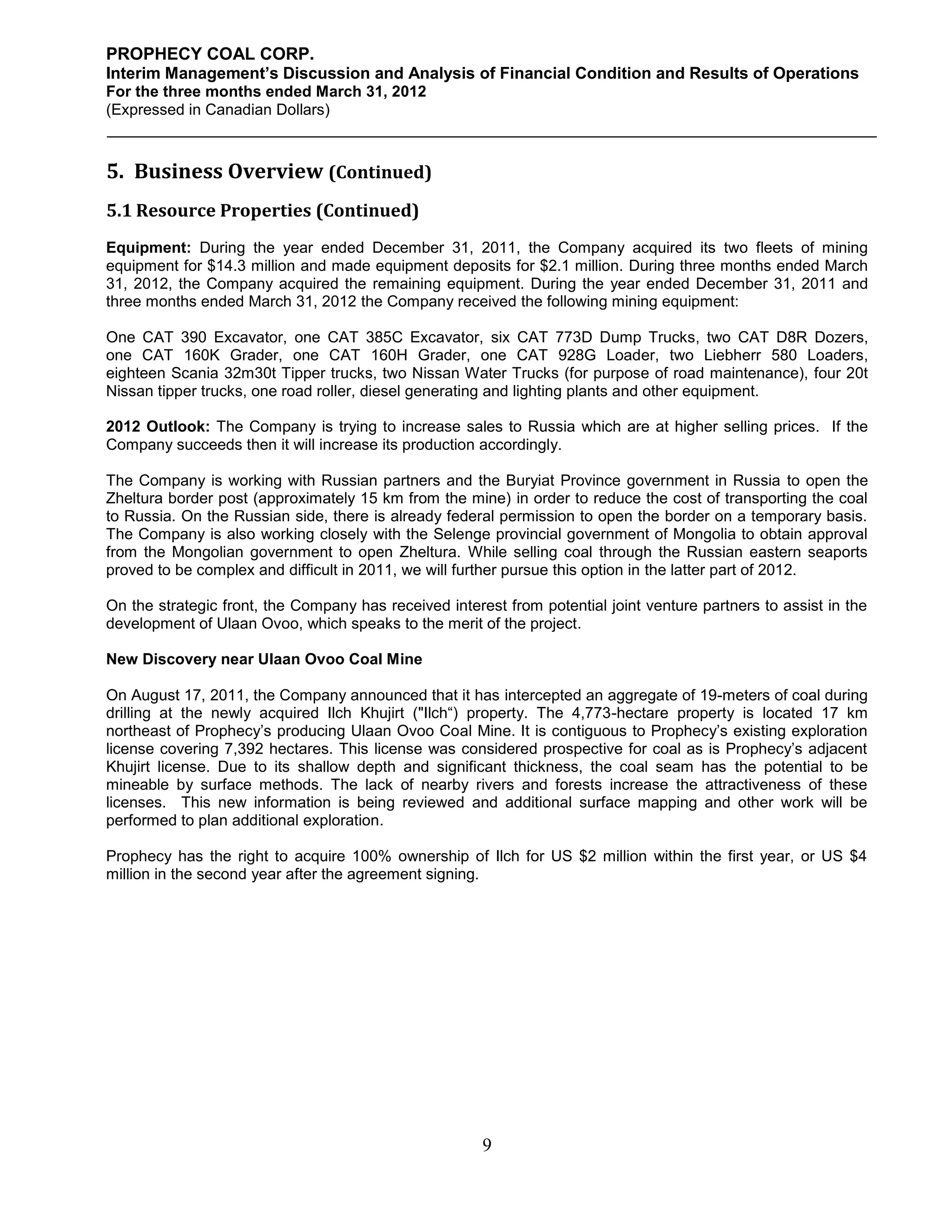 PROPHECY COAL CORP.
Interim Management’s Discussion and Analysis of Financial Condition and Results of Operations
For the three months ended March 31, 2012
(Expressed in Canadian Dollars)



5. Business Overview (Continued)
5.1 Resource Properties (Continued)
Equipment: During the year ended December 31, 2011, the Company acquired its two fleets of mining
equipment for $14.3 million and made equipment deposits for $2.1 million. During three months ended March
31, 2012, the Company acquired the remaining equipment. During the year ended December 31, 2011 and
three months ended March 31, 2012 the Company received the following mining equipment:

One CAT 390 Excavator, one CAT 385C Excavator, six CAT 773D Dump Trucks, two CAT D8R Dozers,
one CAT 160K Grader, one CAT 160H Grader, one CAT 928G Loader, two Liebherr 580 Loaders,
eighteen Scania 32m30t Tipper trucks, two Nissan Water Trucks (for purpose of road maintenance), four 20t
Nissan tipper trucks, one road roller, diesel generating and lighting plants and other equipment.

2012 Outlook: The Company is trying to increase sales to Russia which are at higher selling prices. If the
Company succeeds then it will increase its production accordingly.

The Company is working with Russian partners and the Buryiat Province government in Russia to open the
Zheltura border post (approximately 15 km from the mine) in order to reduce the cost of transporting the coal
to Russia. On the Russian side, there is already federal permission to open the border on a temporary basis.
The Company is also working closely with the Selenge provincial government of Mongolia to obtain approval
from the Mongolian government to open Zheltura. While selling coal through the Russian eastern seaports
proved to be complex and difficult in 2011, we will further pursue this option in the latter part of 2012.

On the strategic front, the Company has received interest from potential joint venture partners to assist in the
development of Ulaan Ovoo, which speaks to the merit of the project.

New Discovery near Ulaan Ovoo Coal Mine

On August 17, 2011, the Company announced that it has intercepted an aggregate of 19-meters of coal during
drilling at the newly acquired Ilch Khujirt ("Ilch“) property. The 4,773-hectare property is located 17 km
northeast of Prophecy’s producing Ulaan Ovoo Coal Mine. It is contiguous to Prophecy’s existing exploration
license covering 7,392 hectares. This license was considered prospective for coal as is Prophecy’s adjacent
Khujirt license. Due to its shallow depth and significant thickness, the coal seam has the potential to be
mineable by surface methods. The lack of nearby rivers and forests increase the attractiveness of these
licenses. This new information is being reviewed and additional surface mapping and other work will be
performed to plan additional exploration.

Prophecy has the right to acquire 100% ownership of Ilch for US $2 million within the first year, or US $4
million in the second year after the agreement signing.




                                                       9
 