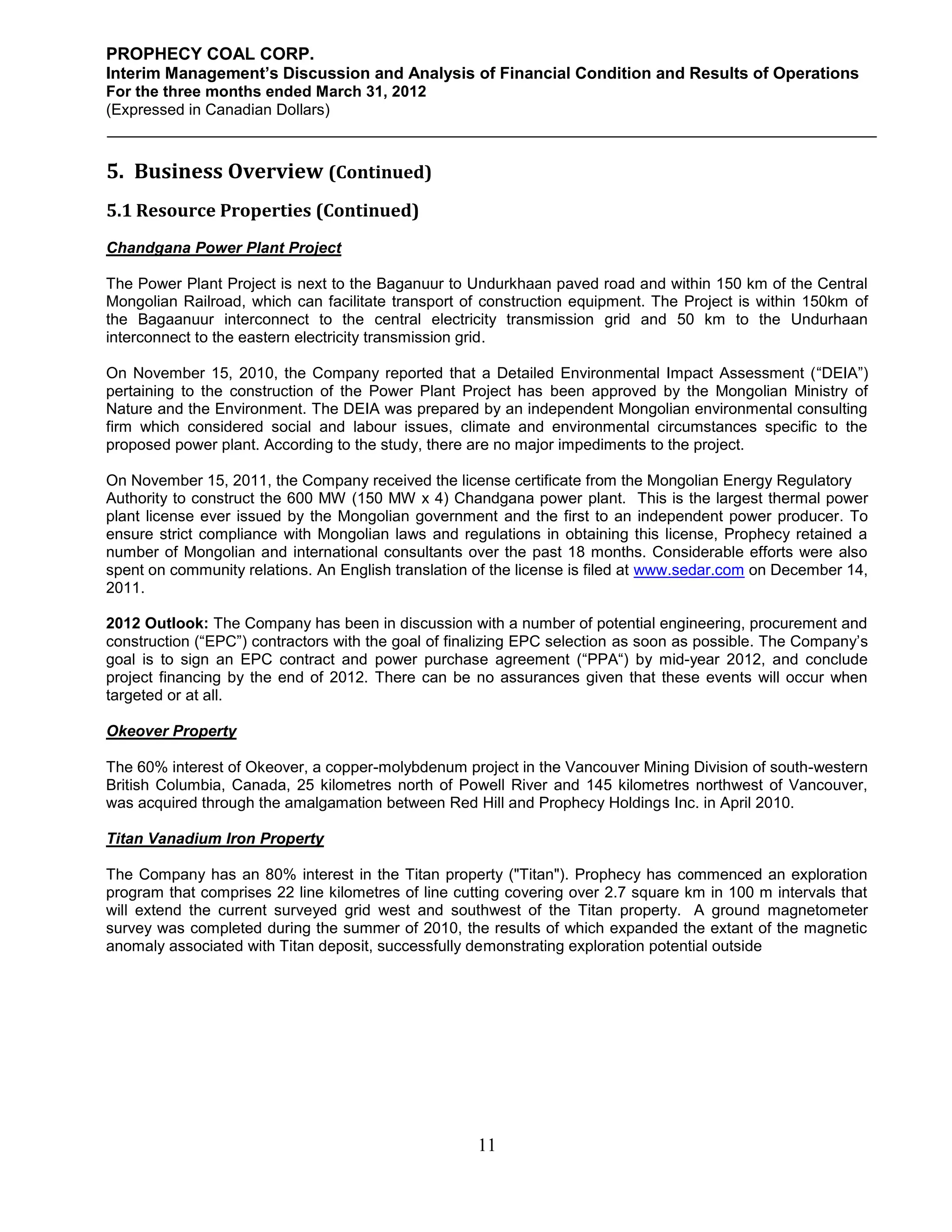 PROPHECY COAL CORP.
Interim Management’s Discussion and Analysis of Financial Condition and Results of Operations
For the three months ended March 31, 2012
(Expressed in Canadian Dollars)



5. Business Overview (Continued)
5.1 Resource Properties (Continued)
Chandgana Power Plant Project

The Power Plant Project is next to the Baganuur to Undurkhaan paved road and within 150 km of the Central
Mongolian Railroad, which can facilitate transport of construction equipment. The Project is within 150km of
the Bagaanuur interconnect to the central electricity transmission grid and 50 km to the Undurhaan
interconnect to the eastern electricity transmission grid.

On November 15, 2010, the Company reported that a Detailed Environmental Impact Assessment (“DEIA”)
pertaining to the construction of the Power Plant Project has been approved by the Mongolian Ministry of
Nature and the Environment. The DEIA was prepared by an independent Mongolian environmental consulting
firm which considered social and labour issues, climate and environmental circumstances specific to the
proposed power plant. According to the study, there are no major impediments to the project.

On November 15, 2011, the Company received the license certificate from the Mongolian Energy Regulatory
Authority to construct the 600 MW (150 MW x 4) Chandgana power plant. This is the largest thermal power
plant license ever issued by the Mongolian government and the first to an independent power producer. To
ensure strict compliance with Mongolian laws and regulations in obtaining this license, Prophecy retained a
number of Mongolian and international consultants over the past 18 months. Considerable efforts were also
spent on community relations. An English translation of the license is filed at www.sedar.com on December 14,
2011.

2012 Outlook: The Company has been in discussion with a number of potential engineering, procurement and
construction (“EPC”) contractors with the goal of finalizing EPC selection as soon as possible. The Company’s
goal is to sign an EPC contract and power purchase agreement (“PPA“) by mid-year 2012, and conclude
project financing by the end of 2012. There can be no assurances given that these events will occur when
targeted or at all.

Okeover Property

The 60% interest of Okeover, a copper-molybdenum project in the Vancouver Mining Division of south-western
British Columbia, Canada, 25 kilometres north of Powell River and 145 kilometres northwest of Vancouver,
was acquired through the amalgamation between Red Hill and Prophecy Holdings Inc. in April 2010.

Titan Vanadium Iron Property

The Company has an 80% interest in the Titan property ("Titan"). Prophecy has commenced an exploration
program that comprises 22 line kilometres of line cutting covering over 2.7 square km in 100 m intervals that
will extend the current surveyed grid west and southwest of the Titan property. A ground magnetometer
survey was completed during the summer of 2010, the results of which expanded the extant of the magnetic
anomaly associated with Titan deposit, successfully demonstrating exploration potential outside




                                                     11
 