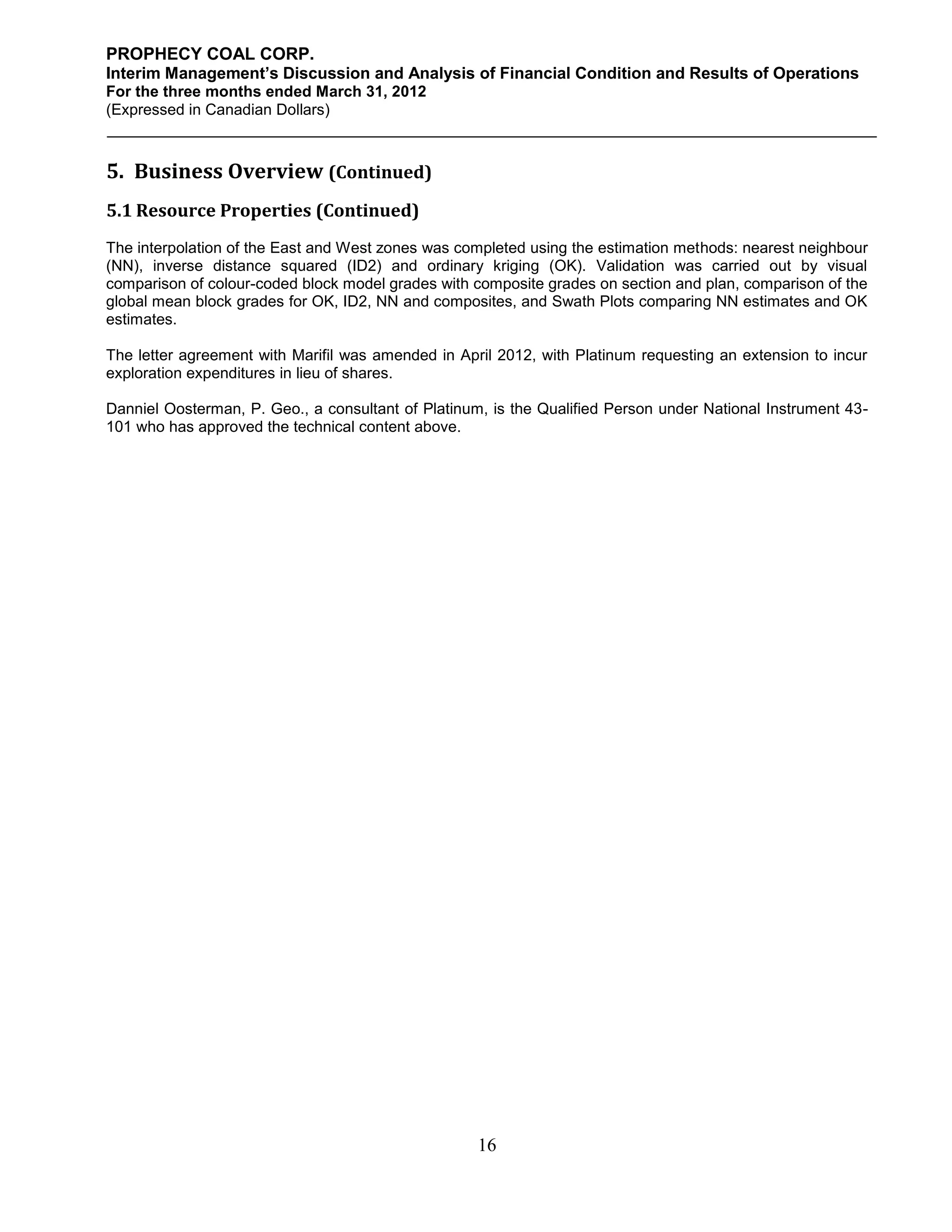 PROPHECY COAL CORP.
Interim Management’s Discussion and Analysis of Financial Condition and Results of Operations
For the three months ended March 31, 2012
(Expressed in Canadian Dollars)



5. Business Overview (Continued)
5.1 Resource Properties (Continued)
The interpolation of the East and West zones was completed using the estimation methods: nearest neighbour
(NN), inverse distance squared (ID2) and ordinary kriging (OK). Validation was carried out by visual
comparison of colour-coded block model grades with composite grades on section and plan, comparison of the
global mean block grades for OK, ID2, NN and composites, and Swath Plots comparing NN estimates and OK
estimates.

The letter agreement with Marifil was amended in April 2012, with Platinum requesting an extension to incur
exploration expenditures in lieu of shares.

Danniel Oosterman, P. Geo., a consultant of Platinum, is the Qualified Person under National Instrument 43-
101 who has approved the technical content above.




                                                    16
 