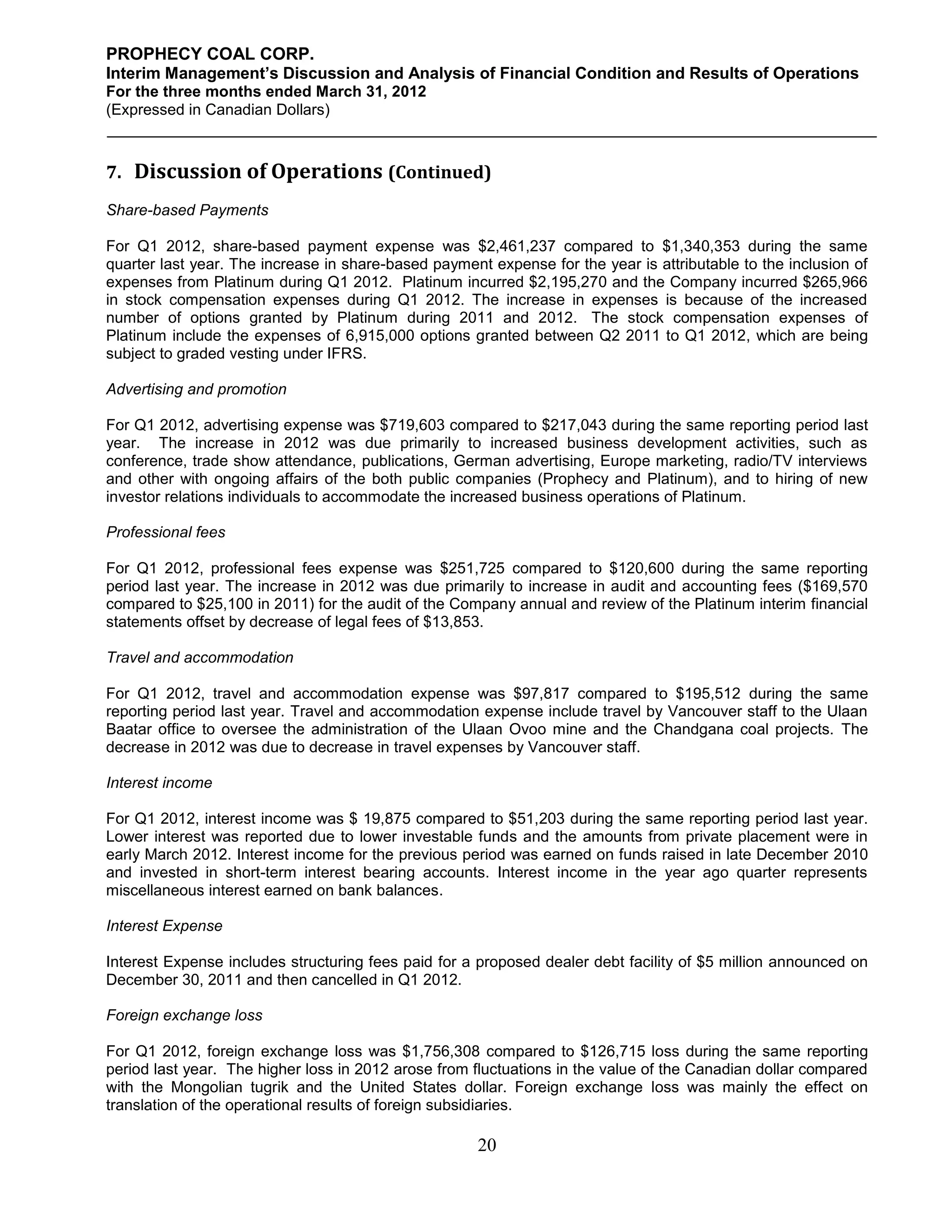 PROPHECY COAL CORP.
Interim Management’s Discussion and Analysis of Financial Condition and Results of Operations
For the three months ended March 31, 2012
(Expressed in Canadian Dollars)



7. Discussion of Operations (Continued)
Share-based Payments

For Q1 2012, share-based payment expense was $2,461,237 compared to $1,340,353 during the same
quarter last year. The increase in share-based payment expense for the year is attributable to the inclusion of
expenses from Platinum during Q1 2012. Platinum incurred $2,195,270 and the Company incurred $265,966
in stock compensation expenses during Q1 2012. The increase in expenses is because of the increased
number of options granted by Platinum during 2011 and 2012. The stock compensation expenses of
Platinum include the expenses of 6,915,000 options granted between Q2 2011 to Q1 2012, which are being
subject to graded vesting under IFRS.

Advertising and promotion

For Q1 2012, advertising expense was $719,603 compared to $217,043 during the same reporting period last
year. The increase in 2012 was due primarily to increased business development activities, such as
conference, trade show attendance, publications, German advertising, Europe marketing, radio/TV interviews
and other with ongoing affairs of the both public companies (Prophecy and Platinum), and to hiring of new
investor relations individuals to accommodate the increased business operations of Platinum.

Professional fees

For Q1 2012, professional fees expense was $251,725 compared to $120,600 during the same reporting
period last year. The increase in 2012 was due primarily to increase in audit and accounting fees ($169,570
compared to $25,100 in 2011) for the audit of the Company annual and review of the Platinum interim financial
statements offset by decrease of legal fees of $13,853.

Travel and accommodation

For Q1 2012, travel and accommodation expense was $97,817 compared to $195,512 during the same
reporting period last year. Travel and accommodation expense include travel by Vancouver staff to the Ulaan
Baatar office to oversee the administration of the Ulaan Ovoo mine and the Chandgana coal projects. The
decrease in 2012 was due to decrease in travel expenses by Vancouver staff.

Interest income

For Q1 2012, interest income was $ 19,875 compared to $51,203 during the same reporting period last year.
Lower interest was reported due to lower investable funds and the amounts from private placement were in
early March 2012. Interest income for the previous period was earned on funds raised in late December 2010
and invested in short-term interest bearing accounts. Interest income in the year ago quarter represents
miscellaneous interest earned on bank balances.

Interest Expense

Interest Expense includes structuring fees paid for a proposed dealer debt facility of $5 million announced on
December 30, 2011 and then cancelled in Q1 2012.

Foreign exchange loss

For Q1 2012, foreign exchange loss was $1,756,308 compared to $126,715 loss during the same reporting
period last year. The higher loss in 2012 arose from fluctuations in the value of the Canadian dollar compared
with the Mongolian tugrik and the United States dollar. Foreign exchange loss was mainly the effect on
translation of the operational results of foreign subsidiaries.

                                                      20
 