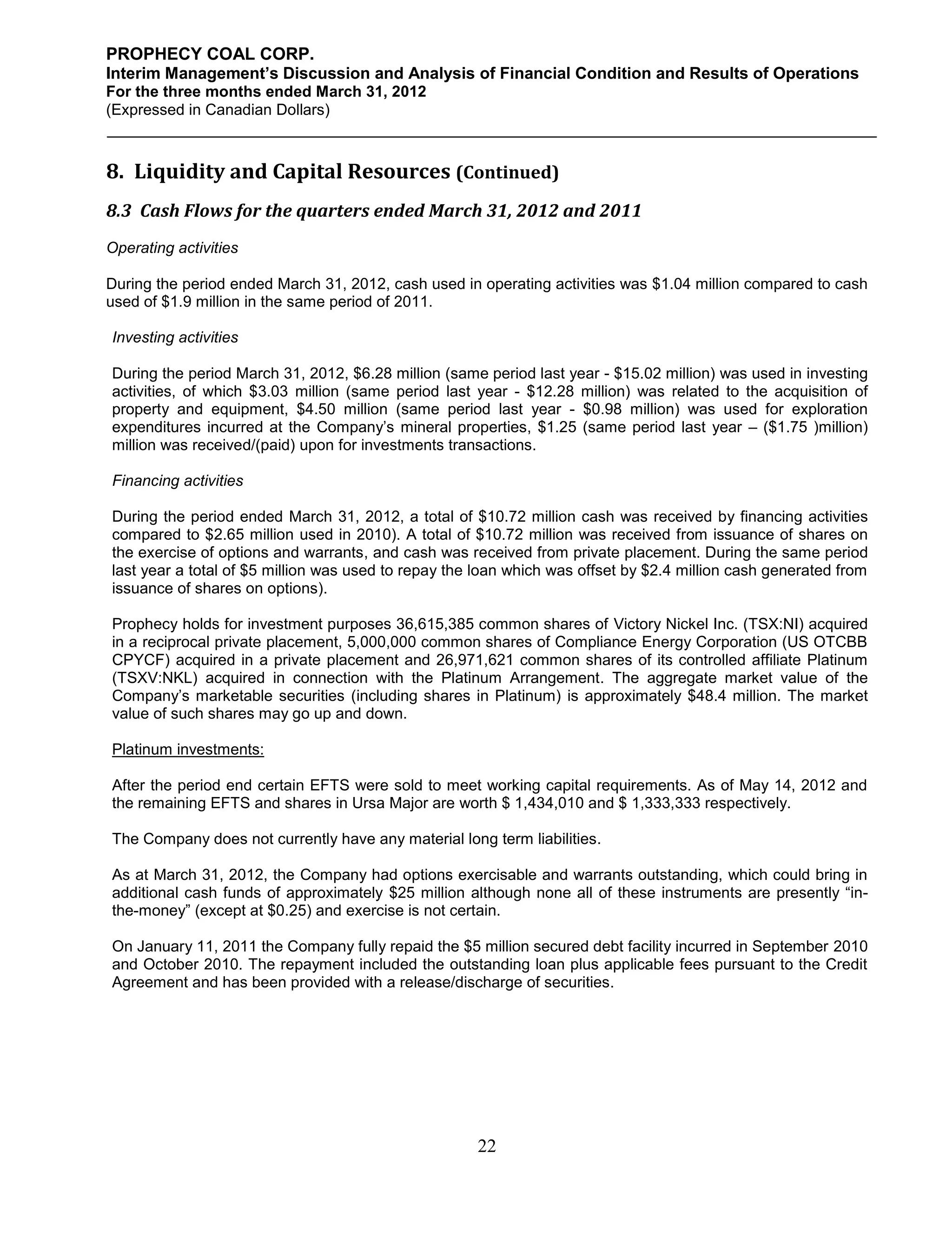 PROPHECY COAL CORP.
Interim Management’s Discussion and Analysis of Financial Condition and Results of Operations
For the three months ended March 31, 2012
(Expressed in Canadian Dollars)



8. Liquidity and Capital Resources (Continued)
8.3 Cash Flows for the quarters ended March 31, 2012 and 2011
Operating activities

During the period ended March 31, 2012, cash used in operating activities was $1.04 million compared to cash
used of $1.9 million in the same period of 2011.

Investing activities

During the period March 31, 2012, $6.28 million (same period last year - $15.02 million) was used in investing
activities, of which $3.03 million (same period last year - $12.28 million) was related to the acquisition of
property and equipment, $4.50 million (same period last year - $0.98 million) was used for exploration
expenditures incurred at the Company’s mineral properties, $1.25 (same period last year – ($1.75 )million)
million was received/(paid) upon for investments transactions.

Financing activities

During the period ended March 31, 2012, a total of $10.72 million cash was received by financing activities
compared to $2.65 million used in 2010). A total of $10.72 million was received from issuance of shares on
the exercise of options and warrants, and cash was received from private placement. During the same period
last year a total of $5 million was used to repay the loan which was offset by $2.4 million cash generated from
issuance of shares on options).

Prophecy holds for investment purposes 36,615,385 common shares of Victory Nickel Inc. (TSX:NI) acquired
in a reciprocal private placement, 5,000,000 common shares of Compliance Energy Corporation (US OTCBB
CPYCF) acquired in a private placement and 26,971,621 common shares of its controlled affiliate Platinum
(TSXV:NKL) acquired in connection with the Platinum Arrangement. The aggregate market value of the
Company’s marketable securities (including shares in Platinum) is approximately $48.4 million. The market
value of such shares may go up and down.

Platinum investments:

After the period end certain EFTS were sold to meet working capital requirements. As of May 14, 2012 and
the remaining EFTS and shares in Ursa Major are worth $ 1,434,010 and $ 1,333,333 respectively.

The Company does not currently have any material long term liabilities.

As at March 31, 2012, the Company had options exercisable and warrants outstanding, which could bring in
additional cash funds of approximately $25 million although none all of these instruments are presently “in-
the-money” (except at $0.25) and exercise is not certain.

On January 11, 2011 the Company fully repaid the $5 million secured debt facility incurred in September 2010
and October 2010. The repayment included the outstanding loan plus applicable fees pursuant to the Credit
Agreement and has been provided with a release/discharge of securities.




                                                     22
 