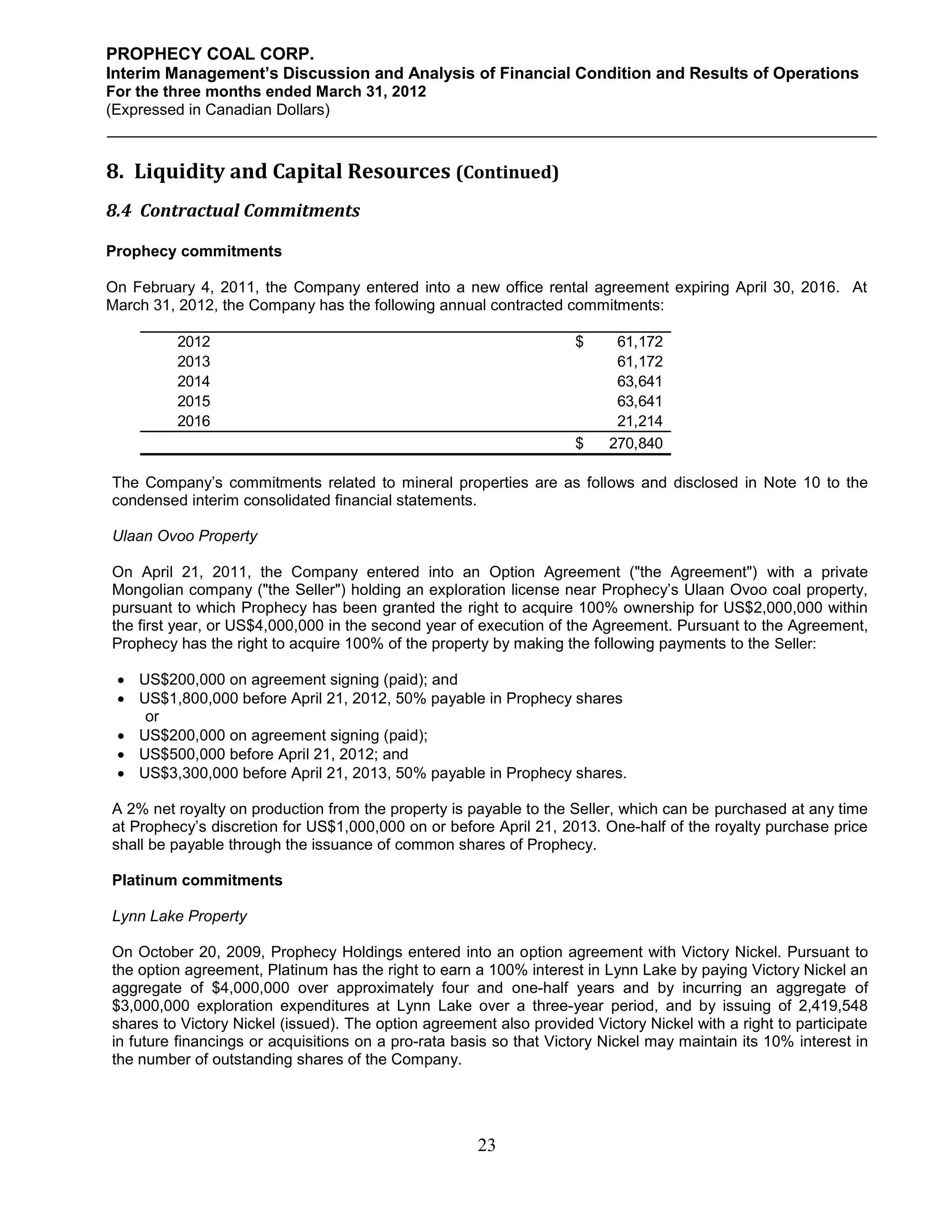 PROPHECY COAL CORP.
Interim Management’s Discussion and Analysis of Financial Condition and Results of Operations
For the three months ended March 31, 2012
(Expressed in Canadian Dollars)



8. Liquidity and Capital Resources (Continued)
8.4 Contractual Commitments

Prophecy commitments

On February 4, 2011, the Company entered into a new office rental agreement expiring April 30, 2016. At
March 31, 2012, the Company has the following annual contracted commitments:

         2012                                                       $     61,172
         2013                                                             61,172
         2014                                                             63,641
         2015                                                             63,641
         2016                                                             21,214
                                                                    $    270,840

The Company’s commitments related to mineral properties are as follows and disclosed in Note 10 to the
condensed interim consolidated financial statements.

Ulaan Ovoo Property

On April 21, 2011, the Company entered into an Option Agreement ("the Agreement") with a private
Mongolian company ("the Seller") holding an exploration license near Prophecy’s Ulaan Ovoo coal property,
pursuant to which Prophecy has been granted the right to acquire 100% ownership for US$2,000,000 within
the first year, or US$4,000,000 in the second year of execution of the Agreement. Pursuant to the Agreement,
Prophecy has the right to acquire 100% of the property by making the following payments to the Seller:

  US$200,000 on agreement signing (paid); and
  US$1,800,000 before April 21, 2012, 50% payable in Prophecy shares
    or
  US$200,000 on agreement signing (paid);
  US$500,000 before April 21, 2012; and
  US$3,300,000 before April 21, 2013, 50% payable in Prophecy shares.

A 2% net royalty on production from the property is payable to the Seller, which can be purchased at any time
at Prophecy’s discretion for US$1,000,000 on or before April 21, 2013. One-half of the royalty purchase price
shall be payable through the issuance of common shares of Prophecy.

Platinum commitments

Lynn Lake Property

On October 20, 2009, Prophecy Holdings entered into an option agreement with Victory Nickel. Pursuant to
the option agreement, Platinum has the right to earn a 100% interest in Lynn Lake by paying Victory Nickel an
aggregate of $4,000,000 over approximately four and one-half years and by incurring an aggregate of
$3,000,000 exploration expenditures at Lynn Lake over a three-year period, and by issuing of 2,419,548
shares to Victory Nickel (issued). The option agreement also provided Victory Nickel with a right to participate
in future financings or acquisitions on a pro-rata basis so that Victory Nickel may maintain its 10% interest in
the number of outstanding shares of the Company.




                                                      23
 