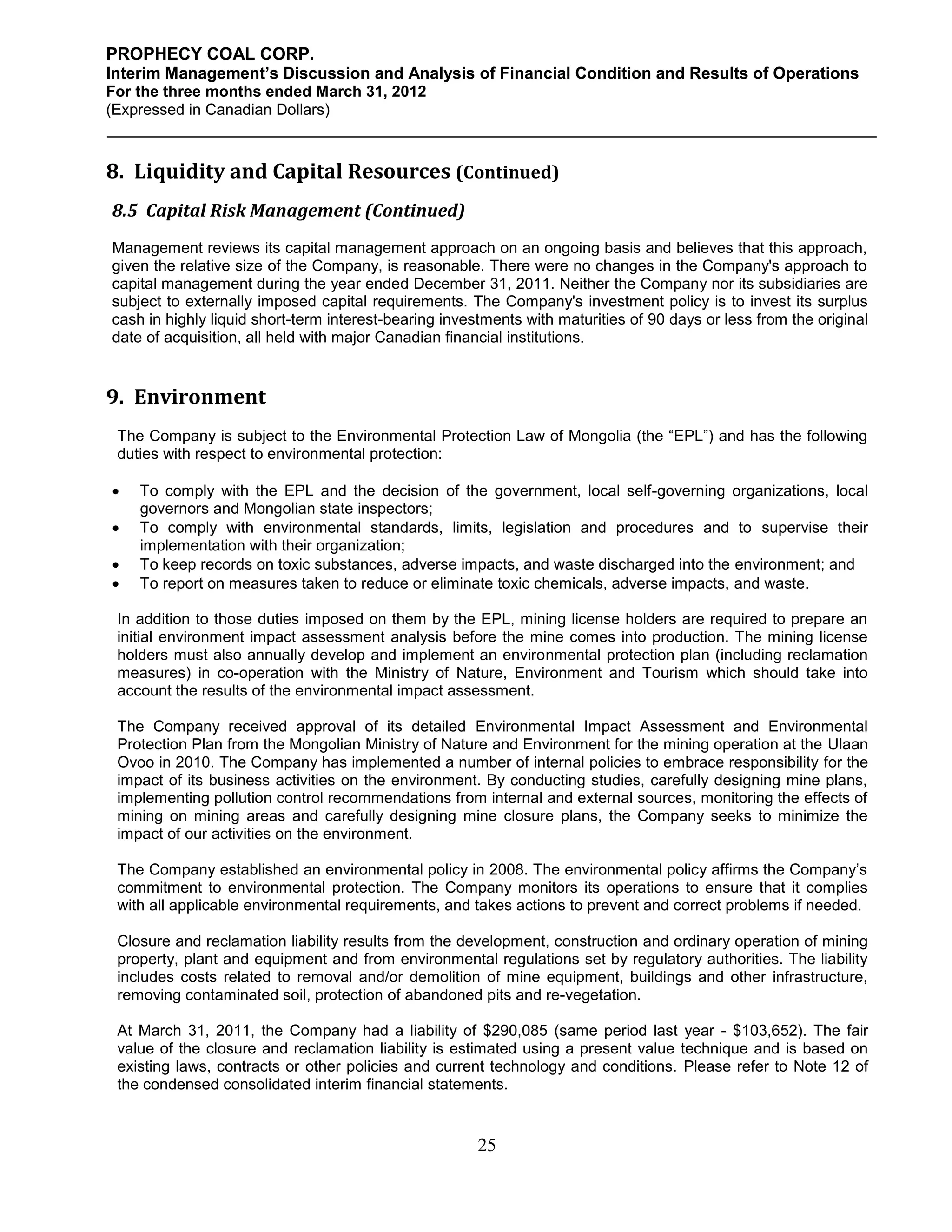 PROPHECY COAL CORP.
Interim Management’s Discussion and Analysis of Financial Condition and Results of Operations
For the three months ended March 31, 2012
(Expressed in Canadian Dollars)



8. Liquidity and Capital Resources (Continued)
8.5 Capital Risk Management (Continued)
Management reviews its capital management approach on an ongoing basis and believes that this approach,
given the relative size of the Company, is reasonable. There were no changes in the Company's approach to
capital management during the year ended December 31, 2011. Neither the Company nor its subsidiaries are
subject to externally imposed capital requirements. The Company's investment policy is to invest its surplus
cash in highly liquid short-term interest-bearing investments with maturities of 90 days or less from the original
date of acquisition, all held with major Canadian financial institutions.


9. Environment
 The Company is subject to the Environmental Protection Law of Mongolia (the “EPL”) and has the following
 duties with respect to environmental protection:

   To comply with the EPL and the decision of the government, local self-governing organizations, local
    governors and Mongolian state inspectors;
   To comply with environmental standards, limits, legislation and procedures and to supervise their
    implementation with their organization;
   To keep records on toxic substances, adverse impacts, and waste discharged into the environment; and
   To report on measures taken to reduce or eliminate toxic chemicals, adverse impacts, and waste.

 In addition to those duties imposed on them by the EPL, mining license holders are required to prepare an
 initial environment impact assessment analysis before the mine comes into production. The mining license
 holders must also annually develop and implement an environmental protection plan (including reclamation
 measures) in co-operation with the Ministry of Nature, Environment and Tourism which should take into
 account the results of the environmental impact assessment.

 The Company received approval of its detailed Environmental Impact Assessment and Environmental
 Protection Plan from the Mongolian Ministry of Nature and Environment for the mining operation at the Ulaan
 Ovoo in 2010. The Company has implemented a number of internal policies to embrace responsibility for the
 impact of its business activities on the environment. By conducting studies, carefully designing mine plans,
 implementing pollution control recommendations from internal and external sources, monitoring the effects of
 mining on mining areas and carefully designing mine closure plans, the Company seeks to minimize the
 impact of our activities on the environment.

 The Company established an environmental policy in 2008. The environmental policy affirms the Company’s
 commitment to environmental protection. The Company monitors its operations to ensure that it complies
 with all applicable environmental requirements, and takes actions to prevent and correct problems if needed.

 Closure and reclamation liability results from the development, construction and ordinary operation of mining
 property, plant and equipment and from environmental regulations set by regulatory authorities. The liability
 includes costs related to removal and/or demolition of mine equipment, buildings and other infrastructure,
 removing contaminated soil, protection of abandoned pits and re-vegetation.

 At March 31, 2011, the Company had a liability of $290,085 (same period last year - $103,652). The fair
 value of the closure and reclamation liability is estimated using a present value technique and is based on
 existing laws, contracts or other policies and current technology and conditions. Please refer to Note 12 of
 the condensed consolidated interim financial statements.


                                                       25
 