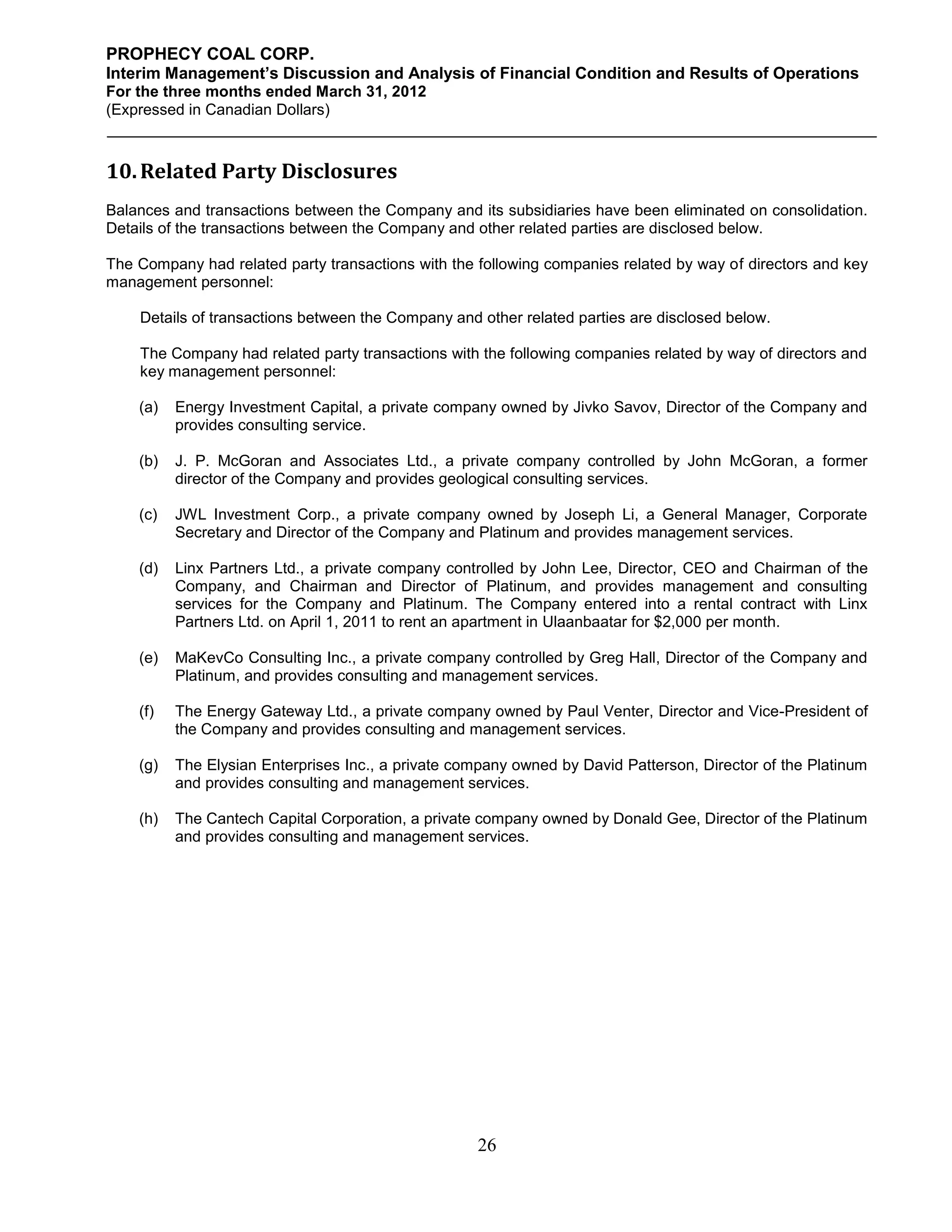 PROPHECY COAL CORP.
Interim Management’s Discussion and Analysis of Financial Condition and Results of Operations
For the three months ended March 31, 2012
(Expressed in Canadian Dollars)



10. Related Party Disclosures
Balances and transactions between the Company and its subsidiaries have been eliminated on consolidation.
Details of the transactions between the Company and other related parties are disclosed below.

The Company had related party transactions with the following companies related by way of directors and key
management personnel:

    Details of transactions between the Company and other related parties are disclosed below.

    The Company had related party transactions with the following companies related by way of directors and
    key management personnel:

    (a)   Energy Investment Capital, a private company owned by Jivko Savov, Director of the Company and
          provides consulting service.

    (b)   J. P. McGoran and Associates Ltd., a private company controlled by John McGoran, a former
          director of the Company and provides geological consulting services.

    (c)   JWL Investment Corp., a private company owned by Joseph Li, a General Manager, Corporate
          Secretary and Director of the Company and Platinum and provides management services.

    (d)   Linx Partners Ltd., a private company controlled by John Lee, Director, CEO and Chairman of the
          Company, and Chairman and Director of Platinum, and provides management and consulting
          services for the Company and Platinum. The Company entered into a rental contract with Linx
          Partners Ltd. on April 1, 2011 to rent an apartment in Ulaanbaatar for $2,000 per month.

    (e)   MaKevCo Consulting Inc., a private company controlled by Greg Hall, Director of the Company and
          Platinum, and provides consulting and management services.

    (f)   The Energy Gateway Ltd., a private company owned by Paul Venter, Director and Vice-President of
          the Company and provides consulting and management services.

    (g)   The Elysian Enterprises Inc., a private company owned by David Patterson, Director of the Platinum
          and provides consulting and management services.

    (h)   The Cantech Capital Corporation, a private company owned by Donald Gee, Director of the Platinum
          and provides consulting and management services.




                                                    26
 